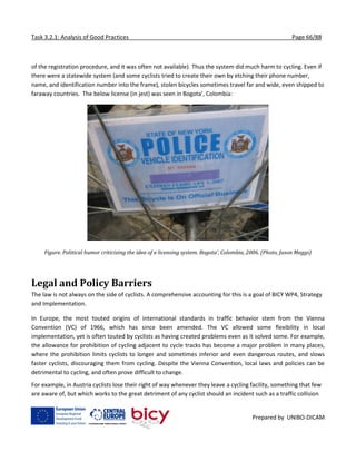 Task 3.2.1: Analysis of Good Practices Page 66/88
Prepared by UNIBO-DICAM
of the registration procedure, and it was often not available). Thus the system did much harm to cycling. Even if
there were a statewide system (and some cyclists tried to create their own by etching their phone number,
name, and identification number into the frame), stolen bicycles sometimes travel far and wide, even shipped to
faraway countries. The below license (in jest) was seen in Bogota’, Colombia:
Figure. Political humor criticizing the idea of a licensing system. Bogota’, Colombia, 2006. (Photo, Jason Meggs)
Legal and Policy Barriers
The law is not always on the side of cyclists. A comprehensive accounting for this is a goal of BICY WP4, Strategy
and Implementation.
In Europe, the most touted origins of international standards in traffic behavior stem from the Vienna
Convention (VC) of 1966, which has since been amended. The VC allowed some flexibility in local
implementation, yet is often touted by cyclists as having created problems even as it solved some. For example,
the allowance for prohibition of cycling adjacent to cycle tracks has become a major problem in many places,
where the prohibition limits cyclists to longer and sometimes inferior and even dangerous routes, and slows
faster cyclists, discouraging them from cycling. Despite the Vienna Convention, local laws and policies can be
detrimental to cycling, and often prove difficult to change.
For example, in Austria cyclists lose their right of way whenever they leave a cycling facility, something that few
are aware of, but which works to the great detriment of any cyclist should an incident such as a traffic collision
 