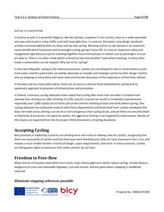 Task 3.2.1: Analysis of Good Practices Page 67/88
Prepared by UNIBO-DICAM
end up in a court of law.
In Austria as well, it is presently illegal to ride two abreast, anywhere in the country, even on a wide separated
one-way cycle track or a low traffic road with long sight-lines. In contrast, Germany's new design standards
provide recommended facilities to allow side-by-side cycling. Allowing cyclists to ride abreast is an important
social benefit which humanizes and encourages cycling, giving it more life. It is also an important safety and
navigational right because cyclists traveling together must communicate in motion, just as passengers in a car
are able to. There is no other mode which is forced to face one anothers’ back when traveling; in every other
mode a conversation can be enjoyed. Why not so for cycling?
In the Czech Republic, owing to the Vienna Convention, cyclists are not allowed to ride on street where a cycle
track exists, and the cycle tracks are said by advocates to impede and endanger cyclists by their design. Cyclists
end up stopping at every block and never have priority (see discussion of the importance of free-flow, below).
In Slovakia and too many other places, there are no local or national funds dedicated for cycling and no
systematic approach to provision of infrastructure and promotion.
In Poland, numerous cycling advocates have stated that cycling after more than one beer is treated more
severely than driving a car after drinking. A traffic stop for a cyclist can resullt in immediate imprisonment;
reportedly over 2,000 cyclists are in Polish jails at this time for drinking at least one drink before cycling. One
cycling advocate has conducted research with Police Departments and found that from a policy standpoint this
does not make sense; driving a car drunk is more dangerous than cycling drunk, and yet there are very few killed
in Poland by drunk drivers, let alone by cyclists. Yet aggressive driving is not targeted for enforcement. Results of
this inquiry are expected from the EU project VOCA (Volunteers of Cycling Academy).
Accepting Cycling
Best practices in leadership countries are tending more and more to relaxing rules for cyclists, recognizing that
there are many kinds of cyclists and that they have more flexibility and utility for local maneuvers than a car, and
impose a much smaller burden in terms of danger, space requirements, and more. In many countries, cyclists
are being given rights to maneuver that motor vehicles do not have.
Freedom to Free-flow
Major barriers to bicycle travel which are in kind, major discouragements which reduce cycling, include detours,
dangerous to cross and impassible highways, one-way streets, and any place where stopping is needlessly
required.
Eliminate stopping wherever possible
 