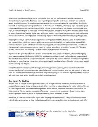 Task 3.2.1: Analysis of Good Practices Page 68/88
Prepared by UNIBO-DICAM
Relaxing the requirements for cyclists to stop at stop signs and red traffic signals is another trend which
demonstrates many benefits. To change a law regarding existing traffic controls can be a very low-cost and
widely beneficial measure. France has begun allowing cyclists to turn right when facing a red light. Previously
hundreds of cyclists a year were given citations fo this behavior. In the USA, where stop signs are used at great
frequency as low cost (but high externality) traffic calming, one state (Idaho) has allowed cyclists to treat stop
signs, as well as red lights, as yield signs, for more than 25 years. Since then many other states have considered
or begun the process of passing similar laws, with great support from the cycling community. Contrary to many
intuitive assumptions, allowing cyclists when to stop improves their safety and increases cycling (Meggs 2011).
Stopping frequently is a primary discouragement to cycling (Rietveld 2004); it costs a great deal of extra time
and energy (Fajans 2001), and imposes additional stress on the body which can lead to injury (Meggs 2010).
Cyclists will choose routes with fewer required stopping points, where available. (Sener) Indeed, Sener found
that avoiding frequent stops was of great import to cyclists, second only to avoiding “heavy traffic.” Rietveld
found 0.3 fewer stops per km along a route meant a 4.9% higher share of bicycling.
In pursuit of this goal, the notion of a “Bicycle Boulevard” has been created in the USA, where removing stop
signs is a primary goal. (De Robertis 2000). This is to be accomplished through traffic reduction measures and
the use of small roundabouts (neighborhood traffic circles) with the additional benefit of traffic calming and the
facilitation of smooth cycling interactions at intersections with high bicycle flows. At major intersections, special
bicycle crossings are the goal.
Europe has been more sparing with stop signs, frequently preferring yielding, which also reduces harmful
emissions and noise from motor vehicles, saves fuel energy, reduces roadway wear and tear, as well as reducing
wear and tear on vehicles themselves. However, frequent stopping can still be found in places and best practices
will avoid hard stops where possible, particularly on cycling routes.
Red Lights for Cycling
In some parts of Europe, bicycle signals have been used in large numbers. In Dresden, eastern Germany, in
pursuit of safety, signal timing for bicycle signals differs from that of adjacent signals for motor vehicles. This can
be confusing as it stops cyclists before the signals for motor vehicles, and often when most cyclists could still
finish crossing. This can give the impression of secondary treatment and unnecessary delay. In some places
bicycle signals are paired in groups in hopes of increasing cyclist awareness of them.
In the USA, in contrast, where bicycle signals have only begun to be employed3
, safety for cyclists focuses on
extending the yellow phase to allow cyclists to complete their crossing of the intersection before cross-traffic
3
The campaign to allow bicycle signals in California took years, due to opposition from the State Police.
 
