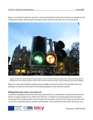 Task 3.2.1: Analysis of Good Practices Page 69/88
Prepared by UNIBO-DICAM
begins. It is important to allow for all cyclists, such as by allowing fast cyclists who travel near car speeds on road
to follow main signals, while giving fair warning to slower cyclists that the safe time to cross has closed.
Figure. Cyclists can now find special bicycle signals in more and more leading cycling cities. These can create special
privileges and solve safety problems, but can also be misused and discourage cycling. Edinburgh. (Photo Jason Meggs)
Signals can solve safety problems and give special privileges to cyclists, but they can be misused as well. Use
sparingly in accordance with the goal of eliminating stopping for cyclists wherever possible.
Riding both ways where cars may not
In countries including the Netherlands, Germany, Austria and France, among others, where one-way streets are
barriers to cycling, signage such as “Bikes Free” (Rad Frei, or “Ausgen”) are posted, giving cyclists the right to
ride counter-flow, sometimes with a counter-flow lane (or even just a short one that ends), and sometimes with
no lane. This is important because “going around the block” can be a burden that few cyclists will accept, so to
 