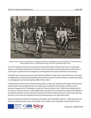 Task 3.2.1: Analysis of Good Practices Page 7/88
Prepared by UNIBO-DICAM
Figure: Historic cycle track depicted in a vintage postcard from Copenhagen. Postmarked August 5, 1938 and taken on
Østerbrogade. (Sources: Copenhagenize blog, via Classic Copenhagen blog, 2010).
The role of cycling in society and all its profound and myriad benefits could have been secure a century ago.
However, cycling levels gradually fell off with the influx of automobiles and the progressive transformation of
urban spaces in preference for this dangerous and inhospitable new mode of dominance: the private car.
The battles over road space were very much economic battles for market share, typical of the times. They were
not legitimately and democratically decided, and they did not respect the public interest, a sordid history which
is increasingly documented (see Fighting Traffic; Norton, 2011).
In North America, where the car first became king, Albert A. Pope, who had become the leader of the American
bicycle industry after being the first there to adopt bicycle manufacture from Europe, joined forces with
petroleum magnate John D. Rockefeller to create the “American Bicycle Trust,” which was the death knell for
the industry. Utilising a business model widely known to be faulty, the Trust led to the collapse of the tightly-nit
and powerful advocacy and manufacturing networks which Pope’s leadership had very much created, opening
the door to auto-mania and radically the course of urban planning in the USA and the world.
Pope had obtained the patent for the gasoline automobile, which Rockefeller lusted for. While Pope preferred
electric cars (they were just as fast, much quieter, more reliable, more comfortable, and most of all, women
 
