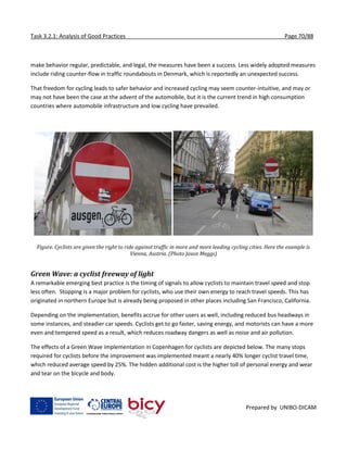 Task 3.2.1: Analysis of Good Practices Page 70/88
Prepared by UNIBO-DICAM
make behavior regular, predictable, and legal, the measures have been a success. Less widely adopted measures
include riding counter-flow in traffic roundabouts in Denmark, which is reportedly an unexpected success.
That freedom for cycling leads to safer behavior and increased cycling may seem counter-intuitive, and may or
may not have been the case at the advent of the automobile, but it is the current trend in high consumption
countries where automobile infrastructure and low cycling have prevailed.
Figure. Cyclists are given the right to ride against traffic in more and more leading cycling cities. Here the example is
Vienna, Austria. (Photo Jason Meggs)
Green Wave: a cyclist freeway of light
A remarkable emerging best practice is the timing of signals to allow cyclists to maintain travel speed and stop
less often. Stopping is a major problem for cyclists, who use their own energy to reach travel speeds. This has
originated in northern Europe but is already being proposed in other places including San Francisco, California.
Depending on the implementation, benefits accrue for other users as well, including reduced bus headways in
some instances, and steadier car speeds. Cyclists get to go faster, saving energy, and motorists can have a more
even and tempered speed as a result, which reduces roadway dangers as well as noise and air pollution.
The effects of a Green Wave implementation in Copenhagen for cyclists are depicted below. The many stops
required for cyclists before the improvement was implemented meant a nearly 40% longer cyclist travel time,
which reduced average speed by 25%. The hidden additional cost is the higher toll of personal energy and wear
and tear on the bicycle and body.
 