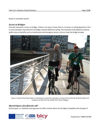 Task 3.2.1: Analysis of Good Practices Page 73/88
Prepared by UNIBO-DICAM
based on anecdotal reports.
Access to Bridges
Critically important is access to bridges. If there is no way to travel, there is no travel, so cycling depends on this.
In many examples improvements to bridges induced additional cycling. The relatively small additional expense
yields many co-benefits such as maintenance and emergency access, and can make the bridge stronger.
Figure. A special bicycling bridge in Copenhagen, enjoyed by legendary cycling advocate Randy Neufeld (right) and
company, during Velo-City Global 2010. (Jason Meggs)
Shared Space: free flow for all?
Shared space is a relatively new approach to traffic controls which can be highly compatible with the goal of
 
