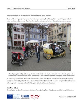 Task 3.2.1: Analysis of Good Practices Page 74/88
Prepared by UNIBO-DICAM
reducing stopping for cycling: through the removal of all traffic controls!
Dubbed “Shared Space,” this approach aims to improve safety for all through the uncertainty created when
rules are lifted and everyone – from families strolling to trucks delivering – shares the same open spaces.
Shared space plaza in Erfurt, Germany. Electric vehicle, family with bicycle and child in trailer, share the plaza with a
tramway, truck deliveries, cyclists riding, and emergency vehicles which can pass at high speeds. (Photo, Jason Meggs)
In some ways beneficial to those with disabilities due to the lack of curbs and other obstructions, these have
also been criticized by advocates for people with disabilities. Some cyclists have also complained that the spaces
allow aggressive drivers an autobahn if they are so inclined to abuse the space.
Carfree Cities
Shared space can benefit from car restrictions. The major leap from shared space would be completely carfree
 