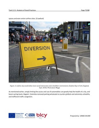 Task 3.2.1: Analysis of Good Practices Page 75/88
Prepared by UNIBO-DICAM
spaces and even entire carfree cities. (Crawford)
Figure. A carfree city would allow more social interaction and a healthier environment. (Carfree Day in York, England,
Sept. 2010). Photo Jason Meggs
As mentioned earlier, simply limiting the access and use of automobiles can greatly help the health of a city, and
boost cycling levels. Bogota’, Colombia removed parking wholesale to counter gridlock and extremely unhealthy
and inefficient traffic congestion.
 