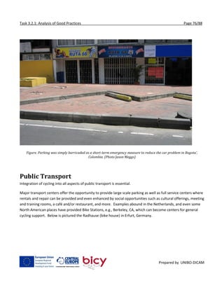 Task 3.2.1: Analysis of Good Practices Page 76/88
Prepared by UNIBO-DICAM
Figure. Parking was simply barricaded as a short-term emergency measure to reduce the car problem in Bogota’,
Colombia. (Photo Jason Meggs)
Public Transport
Integration of cycling into all aspects of public transport is essential.
Major transport centers offer the opportunity to provide large scale parking as well as full service centers where
rentals and repair can be provided and even enhanced by social opportunities such as cultural offerings, meeting
and training rooms, a café and/or restaurant, and more. Examples abound in the Netherlands, and even some
North American places have provided Bike Stations, e.g., Berkeley, CA, which can become centers for general
cycling support. Below is pictured the Radhause (bike house) in Erfurt, Germany.
 
