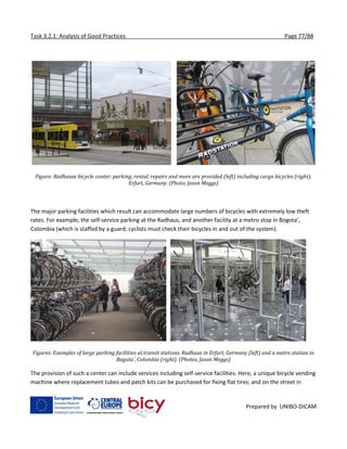 Task 3.2.1: Analysis of Good Practices Page 77/88
Prepared by UNIBO-DICAM
Figure: Radhause bicycle center: parking, rental, repairs and more are provided (left) including cargo bicycles (right).
Erfurt, Germany. (Photo, Jason Meggs)
The major parking facilities which result can accommodate large numbers of bicycles with extremely low theft
rates. For example, the self-service parking at the Radhaus, and another facility at a metro stop in Bogota’,
Colombia (which is staffed by a guard; cyclists must check their bicycles in and out of the system).
Figures: Examples of large parking facilities at transit stations. Radhaus in Erfurt, Germany (left) and a metro station in
Bogota’, Colombia (right). (Photos, Jason Meggs)
The provision of such a center can include services including self-service facilities. Here, a unique bicycle vending
machine where replacement tubes and patch kits can be purchased for fixing flat tires; and on the street in
 