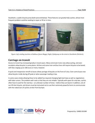 Task 3.2.1: Analysis of Good Practices Page 78/88
Prepared by UNIBO-DICAM
Stockholm, a public bicycle pump (both pictured below). These features can greatly help cyclists, whose most
frequent problem could be needing to repair or fill air in tires.
Figure. Left, vending machine at Radhaus (Jason Meggs). Right, Cykelpump on the street in Stockholm (Nichtich).
Carriage on transit
Access to transit has increased greatly in recent years. Many commuter trains now allow cycling, and even
escalators allow bicycles in some places. Airlines and some train and bus lines still require bicycles to be boxed,
with fees ranging up to 100 euros or more, however.
A quick and inexpensive retrofit to buses allows portage of bicycles on the front of a bus. Even some buses now
allow bicycles inside during off-peak or when passenger loading is low.
In some cases simply allowing these to be added has required changing high level laws as well as negotiations
with labor unions. The problem with racks is that they are not reliable. Typically with space for only two, cyclists
often have to wait for the next bus – an unknown number of times – before they can board. In addition, not all
can lift their bicycle, and drivers must be instructed not to use their extremely powerful horns to communicate
with the naked ears of cyclists at their front bumper.
 