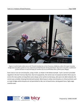 Task 3.2.1: Analysis of Good Practices Page 79/88
Prepared by UNIBO-DICAM
Figure. A cyclist loads a bike onto an AC Transit transbay bus in San Francisco, California, where the major transbay
bridge does not allow cyclists to cross, and trains prohibit bicycles during peak hours. The rack is now full, so additional
cyclists will have to wait and hope for another bus to accommodate them. (Photo Jason Meggs)
Even a bus or van can carry bicycles, using a trailer, as shown in the below example. Such a service is provided
regularly in the San Francisco Bay Area. Due to its popularity, the service was increased, but when there was no
end to the new cyclists arriving (there were always some cyclists turned away, who were not able to board), the
service was curtailed, showing that demand existed. Were buses to allow more bicycles on critical junctions such
as major bridges where bicycles are not permitted to ride, nor to board trains, during peak hours, high usage
could be seen.
 
