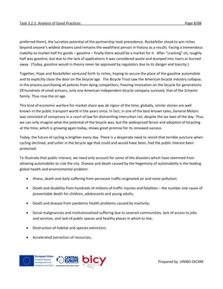 Task 3.2.1: Analysis of Good Practices Page 8/88
Prepared by UNIBO-DICAM
preferred them), the lucrative potential of the partnership took precedence. Rockefeller stood to win riches
beyond anyone’s wildest dreams (and remains the wealthiest person in history as a result). Facing a tremendous
inability to market half his goods – gasoline – finally there would be a market for it. After “cracking” oil, roughly
half was gasoline, but due to the lack of applications it was considered waste and dumped into rivers or burned
away. (Today, gasoline would in theory never be approved by regulators due to its danger and toxicity.)
Together, Pope and Rockefeller ventured forth to riches, hoping to secure the place of the gasoline automobile
and to explicitly close the door on the bicycle age. The Bicycle Trust saw the American bicycle industry collapse,
in the process purchasing all patents from dying competitors, freezing innovation on the bicycle for generations.
Of hundreds of small artisans, only one American independent bicycle company survived, that of the Schwinn
family. Thus rose the oil age.
This kind of economic warfare for market share was de rigeur of the time; globally, similar stories are well
known in the public transport world in the years since. In fact, in one of the best-known tales, General Motors
was convicted of conspiracy in a court of law for dismantling interurban rail, despite the lax laws of the day. Thus
we can only imagine what the potential of the bicycle was, but the widespread fervor and adoption of bicycling
at the time, which is growing again today, shows great promise for its renewed success.
Today, the future of cycling is brighter every day. There is a desperate need to revisit that terrible juncture when
cycling declined, and usher in the bicycle age that could and would have been, had the public interest been
protected.
To illustrate that public interest, we need only account for some of the disasters which have stemmed from
allowing automobiles to rule the city. Disease and death caused by the hegemony of automobility is the leading
global health and environmental problem:
 Illness, death and daily suffering from pervasive traffic-originated air and noise pollution;
 Death and disability from hundreds of millions of traffic injuries and fatalities – the number one cause of
preventable death for children, adolescents and young adults;
 Death and disease from pandemic health problems caused by inactivity;
 Social malignancies and institutionalized suffering due to severed communities, lack of access to jobs
and services, and lack of public spaces and healthy places in which to live;
 Destruction of habitat and species extinction;
 Accelerated extraction of resources;
 