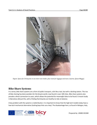 Task 3.2.1: Analysis of Good Practices Page 80/88
Prepared by UNIBO-DICAM
Figure. Space for 36 bicycles in one short van trailer, plus room for luggage and more. Austria. (Jason Meggs)
Bike Share Systems
In a sense, bike share systems are a form of public transport, a bit like a taxi, but with a docking station. The rise
of bike sharing has done wonders for the bicycle world, now found in over 100 cities. Bike share systems also
provide a direct connection to users, which allows the potential for meaningful data to be found. A recent study
in Barcelona did just this, with a finding that bicycles are healthy to ride on balance.
A key problem with the systems is redistribution. It is important to know that the high tech models today have a
low-tech mechanical alternative (locking bays that use a key). The disadvantage here, as found in Bologna, Italy,
 