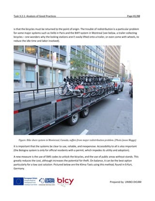 Task 3.2.1: Analysis of Good Practices Page 81/88
Prepared by UNIBO-DICAM
is that the bicycles must be returned to the point of origin. The trouble of redistribution is a particular problem
for some major systems such as Velib in Paris and the BIXY system in Montreal (see below, a trailer collecting
bicycles – one wonders why the locking stations aren’t easily lifted onto a trailer, or even come with wheels, to
reduce the idle time and labor involved).
Figure. Bike share system in Montereal, Canada, suffers from major redistribution problem. (Photo Jason Meggs)
It is important that the systems be clear to use, reliable, and inexpensive. Accessibility to all is also important
(the Bologna system is only for official residents with a permit, which impedes its utility and adoption).
A new measure is the use of SMS codes to unlock the bicycles, and the use of public areas without stands. This
greatly reduces the cost, although increases the potential for theft. On balance, it can be the best option
particularly for a low cost solution. Pictured below are the Klima-Taxis using this method, found in Erfurt,
Germany.
 