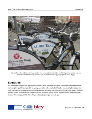 Task 3.2.1: Analysis of Good Practices Page 82/88
Prepared by UNIBO-DICAM
Figure. Klima-Taxi in Erfurt, Germany is a low cost measure that reduces the need for expensive docking bays and
electronics. An SMS message gives the code for the bicycle and off you go. (Photo Jason Meggs)
Education
It is beyond the scope of this report to discuss education, however, education is an important component of
increasing the quality and quantity of cycling, and is too often neglected. Yet, the opportunity to incorporate
cycle training into school programs is readily available, and good precedent and existing materials are available.
There is a clear association with such training and increased cycling as well as safer cycling. The Netherlands
leads in this example, with traffic safety in schools beginning at an early age.
 