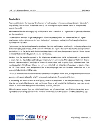 Task 3.2.1: Analysis of Good Practices Page 84/88
Prepared by UNIBO-DICAM
Conclusions
This report illustrates the historical development of cycling culture in European cities and relates it to today’s
bicycle usage, and discusses in overview some of the inspiring and important new trends in best practices
around the world.
It has been shown that a strong cycling history does in most cases result in a high bicycle usage today, but there
are also exceptions.
The differences in bicycle usage are highlighted on country and city level. The Netherlands has the highest
bicycle usage on the national and city level. Netherland's consequent application of cycling policy has been
explained in more detail.
Furthermore, the Netherlands have also developed the most sophisticated bicycle policy evaluation scheme, the
‘Fietsbalans’ (Bicycle Balance) , which has been outlined in this report. The Bicycle Balance has been presented
for the lead-city in the Netherlands. But the most significant result is the demonstrated positive (almost linear)
correlation between the Bicycle Balance and bicycle usage.
Speaking from the scientific approach of this BICY Project Work Package (WP3), unfortunately it is not possible
to obtain from the Bicycle Balance the bicycle infrastructure requirements . This is because the Bicycle Balance
indicator takes also several “non-physical” quantities into account, such as cycling policy implementation. The
exact calculation of the Bicycle Balance has not been published, but data and methods could be obtained from
the The Dutch Cyclists’ Union (Most manuals are in Dutch language). This is in fact a task undertaken and to be
accomplished within the BICY project.
The use of Best Practices in this report directly and importantly helps inform WP4, Stategy and Implementation.
Moreover, it is a strong basis for all WP3 actions culminating in the Transnational Strategy.
In proceeding, it is critical that we market cycling successfully and tailor it to the many kinds of cycling, fast and
slow, big and small, old and young, male and female. To do so will require that facilities that truly make sense,
and are in accord with the highest achievable best practices, are used.
A bicycling world is closer than one might have thought just a few short years ago. The time has arrived when
rapid adoption can bring us closer to the healthier and more sustainable place we could have been long ago.
 