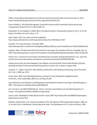 Task 3.2.1: Analysis of Good Practices Page 86/88
Prepared by UNIBO-DICAM
FHWA. Interim Approval for Optional Use of Green Colored Pavement for Bike Lanes (IA-14). April 15, 2011.
http://mutcd.fhwa.dot.gov/resources/interim_approval/ia14/index.htm
Flamm, Bradley J.; Asha Weinstein Agrawal. Constraints to green vehicle ownership: A focus group study.
Transportation Research Part D 17 (2012) 108–115
Gatersleben, B. and Haddad, H. (2010). Who is the typical bicyclist? Transportation Research, Part F, 13, 41-48.
Gibson, The Motor Car and its Story, p. 79.
Geller, Roger. 2011. Four Types of Cyclists (Updated).
http://www.portlandonline.com/transportation/index.cfm?c=44671&a=237507
Guardian, The. Crap cycle lanes. 21 October 2009.
http://www.guardian.co.uk/environment/gallery/2009/oct/20/crap-cycle-lanes#/?picture=354515426&index=0
Vaughan, Adam. The bike wheel that’s too clever for its own good. The Guardian UK Green Living Blog. Aug. 19,
2010. http://www.guardian.co.uk/environment/green-living-blog/2010/aug/19/copenhagen-wheel-cycling-bike
Heinen, Eva. In research on commuting in the Netherlands, Eva Heinen distinguished between, non-, part time,
and full time cyclists:http://www.sciencedirect.com/science/article/pii/S1361920910001306
Hartog, Jeroen Johan de; Hanna Boogaard, Hans Nijland, and Gerard Hoek. Do the Health Benefits of Cycling
Outweigh the Risks? Environmental Health Perspectives • volume 118 , number 8, August 2010
Jacobsen, P. L. Safety in Numbers: More Walkers and Bicyclists, Safer Walking and Bicycling. Injury Prevention,
Vol. 9, No. 3, 2003, pp. 205-9.
Jensen, Niels. 2009. How Copenhagen became a cycling city. http://www.gmfus.org/galleries/cdp-
tcn/Jensen__How_Copenhagen_Became_a_Cycling_City.pdf
Jones, Michael; Lauren Buckland. Estimating Bicycle and Pedestrian Demand in San Diego. Submitted August 1,
2007. http://www.tsc.berkeley.edu/news/08-2609.pdf
Kurt, Van Hout. July 2008. BYPAD Manual: Annex I: Literature search bicycle use and influencing factors in
Europe. EIE-programme 05/016 Intelligent Energy Europe.
Lachut, Scott. Copenhagen’s Public Bicycle Counter. July 8, 2009. http://www.psfk.com/2009/07/copenhagens-
public-bicycle-counter.html
McShane, Asphalt Path, p. 56, citing Annual Report of the City Engineer of Minneapolis (Minneapolis, 1906), 16 -
17 as cited in Eric H. Monkkonen, America Becomes Urban: The Development of U.S. Cities and Towns, 1780 –
 