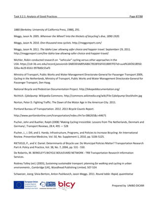 Task 3.2.1: Analysis of Good Practices Page 87/88
Prepared by UNIBO-DICAM
1880 (Berkeley: University of California Press, 1988), 291.
Meggs, Jason N. 2005. Wherever the Wheel? Into the thickets of bicycling’s dive, 1890-1920.
Meggs, Jason N. 2010. One-thousand new cyclists. http://meggsreport.com/
Meggs, Jason N. 2011. The Idaho Law: allowing safer choice and happier travel. Septemberr 29, 2011.
http://meggsreport.com/the-idaho-law-allowing-safer-choice-and-happier-travel/
Michler, Robin conducted research on “vehicular” cycling versus other approaches in the
USA. https://cdr.lib.unc.edu/record;jsessionid=3A8ED03A895A86C7B1BFE6F431BB97F0?id=uuid%3Af2618950-
326a-4e29-8161-9978d0c55af3
Ministry of Transport, Public Works and Water Management Directorate-General for Passenger Transport 2009,
Cycling in the Netherlands, Ministry of Transport, Public Works and Water Management Directorate-General for
Passenger Transport, Den Haag.
National Bicycle and Pedestrian Documentation Project. http://bikepeddocumentation.org/
Nichtich. Cykelpump. Wikipedia Commons. http://commons.wikimedia.org/wiki/File:Cykelpump-Stockholm.jpg
Norton, Peter D. Fighting Traffic: The Dawn of the Motor Age in the American City. 2011.
Portland Bureau of Transportation. 2012. 2011 Bicycle Counts Report.
http://www.portlandonline.com/transportation/index.cfm?a=386265&c=44671
Pucher, John and Buehler, Ralph (2008) 'Making Cycling Irresistible: Lessons from The Netherlands, Denmark and
Germany', Transport Reviews, 28:4, 495 — 528
Pucher, J., J. Dill, and S. Handy. Infrastructure, Programs, and Policies to Increase Bicycling: An International
Review. Preventive Medicine, Vol. 50, No. Supplement 1, 2010, pp. S106-S125.
RIETVELD, P., and V. Daniel. Determinants of Bicycle use: Do Municipal Policies Matter? Transportation Research
Part A: Policy and Practice, Vol. 38, No. 7, 2004, pp. 531 - 550.
De Robertis, M. BERKELEY'S BICYCLE BOULEVARD NETWORK - TRB Transportation Research Information
Services.
Rodney Tolley (ed.) (2003), Sustaining sustainable transport: planning for walking and cycling in urban
environments , Cambridge (UK), Woodhead Publishing Limited, 507-524
Schweizer, Joerg; Silvia Bertoni, Anton Pashkevich, Jason Meggs. 2011. Round table: Rapid, quantitative
 