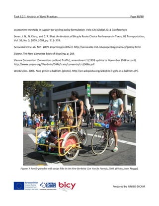 Task 3.2.1: Analysis of Good Practices Page 88/88
Prepared by UNIBO-DICAM
assessment methods in support for cycling policy formulation. Velo-City Global 2011 (conference).
Sener, I. N., N. Eluru, and C. R. Bhat. An Analysis of Bicycle Route Choice Preferences in Texas, US Transportation,
Vol. 36, No. 5, 2009; 2009, pp. 511- 539.
Senseable City Lab, MIT. 2009. Copenhagen Wheel. http://senseable.mit.edu/copenhagenwheel/gallery.html
Sloane, The New Complete Book of Bicycling, p. 269.
Vienna Convention (Convention on Road Traffic), amendment 1 (1993 update to November 1968 accord).
http://www.unece.org/fileadmin/DAM/trans/conventn/crt1968e.pdf
Workcycles. 2006. Nine girls in a bakfiets (photo). http://en.wikipedia.org/wiki/File:9-girls-in-a-bakfiets.JPG
Figure: A family parades with cargo bike in the How Berkeley Can You Be Parade, 2008. (Photo, Jason Meggs).
 