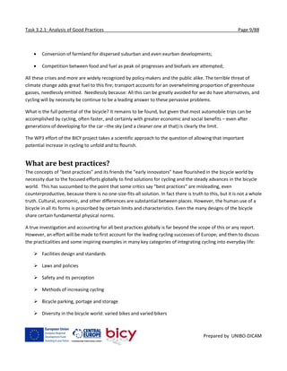 Task 3.2.1: Analysis of Good Practices Page 9/88
Prepared by UNIBO-DICAM
 Conversion of farmland for dispersed suburban and even exurban developments;
 Competition between food and fuel as peak oil progresses and biofuels are attempted;
All these crises and more are widely recognized by policy makers and the public alike. The terrible threat of
climate change adds great fuel to this fire; transport accounts for an overwhelming proportion of greenhouse
gasses, needlessly emitted. Needlessly because: All this can be greatly avoided for we do have alternatives, and
cycling will by necessity be continue to be a leading answer to these pervasive problems.
What is the full potential of the bicycle? It remains to be found, but given that most automobile trips can be
accomplished by cycling, often faster, and certainly with greater economic and social benefits – even after
generations of developing for the car –the sky (and a cleaner one at that) is clearly the limit.
The WP3 effort of the BICY project takes a scientific approach to the question of allowing that important
potential increase in cycling to unfold and to flourish.
What are best practices?
The concepts of “best practices” and its friends the “early innovators” have flourished in the bicycle world by
necessity due to the focused efforts globally to find solutions for cycling and the steady advances in the bicycle
world. This has succumbed to the point that some critics say “best practices” are misleading, even
counterproductive, because there is no one-size-fits-all solution. In fact there is truth to this, but it is not a whole
truth. Cultural, economic, and other differences are substantial between places. However, the human use of a
bicycle in all its forms is proscribed by certain limits and characteristics. Even the many designs of the bicycle
share certain fundamental physical norms.
A true investigation and accounting for all best practices globally is far beyond the scope of this or any report.
However, an effort will be made to first account for the leading cycling successes of Europe; and then to discuss
the practicalities and some inspiring examples in many key categories of integrating cycling into everyday life:
 Facilities design and standards
 Laws and policies
 Safety and its perception
 Methods of increasing cycling
 Bicycle parking, portage and storage
 Diversity in the bicycle world: varied bikes and varied bikers
 
