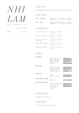 NHI
LAMt . n h i . l a m @ g m a i l . c o m
+614 235 234 66
EDUCATION
2013 - complete 	 MASTERS OF ARCHITECTURAL STUDIES
			UNIVERSITY OF SOUTH AUSTRALIA
2010 - 2013		 BACHELOR OF ARCHITECTURAL STUDIES
			UNIVERSITY OF SOUTH AUSTRALIA
OBJECTIVE
TO FIND WORK EXPERIENCE AND TO BROADEN MY LEARNING SPECTRUM
SKYPE nhi_o23
EXPERIENCE
Armsby Architects 	 23.02.15 - Current
			rpm coach
Goodlife Health Clubs 	01.06.13 - Current
			rpm coach
Wiltshire + Swain 	 19.11.14 - 09.01.15
Architects		 internship
Eagles Bar & Bistro 	 03.06.10 - 08.12.13
			bar and waitress
SANFL Encore Group 	 12.03.09 - 04.10.11
			bar staff
SKILLS
DESIGNING
	 Adobe Illustrator
	 Adobe Indesign
	 Adobe Photoshop
	 Adobe Premier
	 Drafting
MODELLING
	 Google SketchUp
	 Autodesk AutoCAD
	 Autodesk REVIT
	 Autodesk 3DS MAX
RENDERING
	 V-Ray
	 Maxwell Render
OTHER QUALIFICATIONS
	 RPM Coach
OTHER PROFICIENCIES
	 Languages-Vietnamese
	 Print and copy
	 Photography
			First Aid
			Driver
REFERENCES
Available upon request.
PORTFOLIO
http://kneenhi.wix.com/portfolio
 