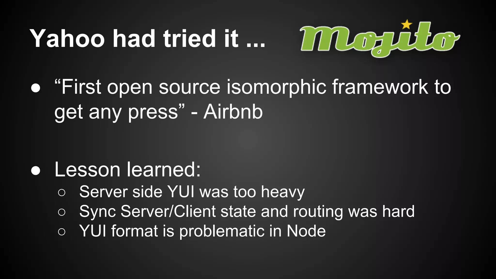 Yahoo had tried it ...
● “First open source isomorphic framework to
get any press” - Airbnb
● Lesson learned:
○ Server side YUI was too heavy
○ Sync Server/Client state and routing was hard
○ YUI format is problematic in Node
 