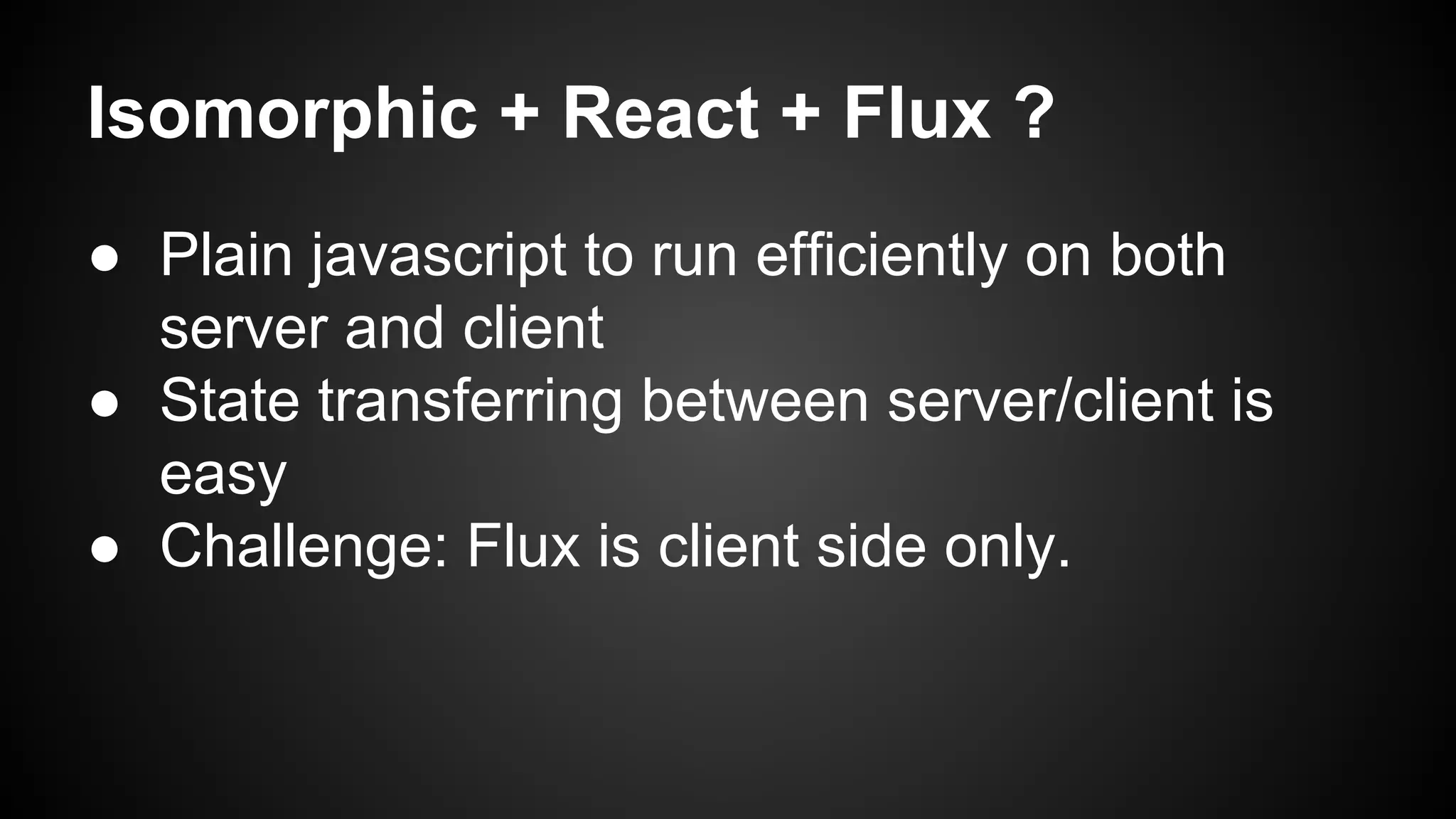 Isomorphic + React + Flux ?
● Plain javascript to run efficiently on both
server and client
● State transferring between server/client is
easy
● Challenge: Flux is client side only.
 