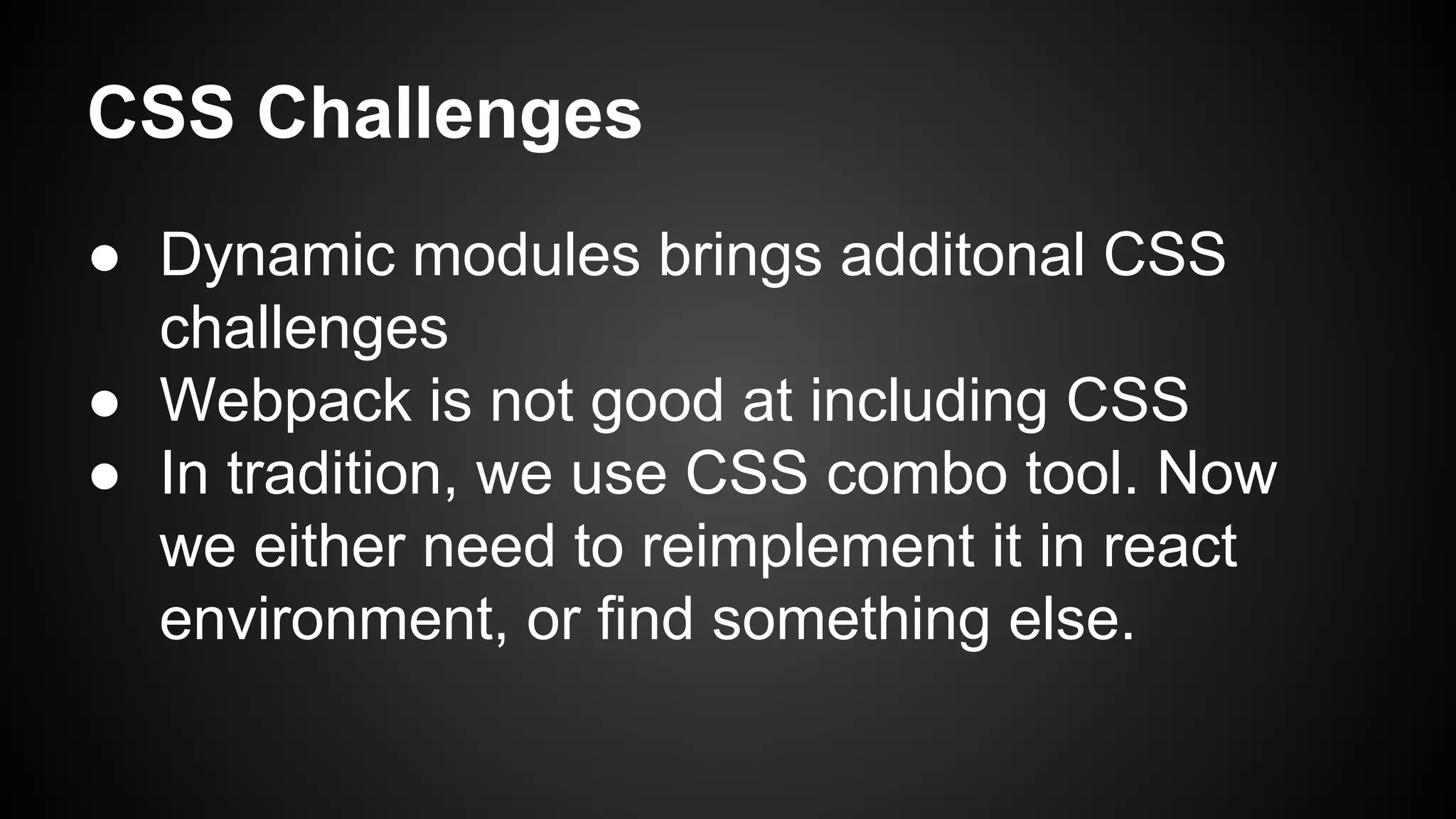 CSS Challenges
● Dynamic modules brings additonal CSS
challenges
● Webpack is not good at including CSS
● In tradition, we use CSS combo tool. Now
we either need to reimplement it in react
environment, or find something else.
 