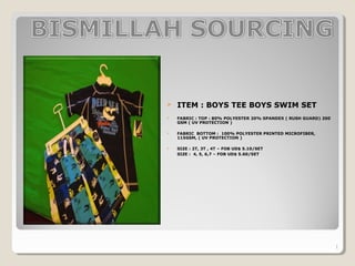  ITEM : BOYS TEE BOYS SWIM SET
 FABRIC : TOP : 80% POLYESTER 20% SPANDEX ( RUSH GUARD) 200
GSM ( UV PROTECTION )
 FABRIC BOTTOM : 100% POLYESTER PRINTED MICROFIBER,
115GSM, ( UV PROTECTION )
 SIZE : 2T, 3T , 4T – FOB UD$ 5.10/SET
SIZE : 4, 5, 6,7 – FOB UD$ 5.60/SET
1
 