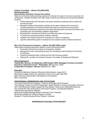 Citizens Trust Bank – Atlanta, GA (2002-2003)
Banking Specialist
Administrative Assistant, Commercial Lending
Retail & commercial lending banking experience involving full range of consumer accounts and
transactions. Detailed familiarity with wide range of retail & commercial loan processing software
products
• Worked extensively with executives and board members processing various reports for
commercial loans
• Managed complex administrative activities as the liaison between the Commercial
Lending department, the Executive Board and external commercial loan borrowers
• Developed outstanding customer service skills interacting with commercial borrowers and
processing loan documentation between departments
• Reviewed loan memoranda for Board committee discussion and approval
• Functioned as corporate secretary at Board meetings
• Updated Loan Pipeline Reports for submission to senior management
• Lead the retail banking team in all teller-line and customer service related transactions
New York Life Insurance Company – Atlanta, GA (2001-2002), Agent
Sales-based marketing experience related to various financial products
• Presented multi-product analyses to prospective clientele
• Managed the entire underwriting process from facilitating medical testing to the delivery
of all policies
• Achieved substantial sales of whole and term life insurance policies
• Attained life, accident and sickness licenses in the states of Georgia and Maryland
Other Employment
Freddie Mac, McLean, VA (September 2003-October 2003), Mortgage Purchase Consultant
Executive Leadership Council – Washington, DC (Summer, 2000)
Freddie Mac Foundation - McLean, VA (Summer, 1998)
Education
University of Maryland: Masters of Business Administration, August 2010
Morehouse College, Atlanta, GA; Bachelors of Arts, Cum Laude, May 2001
Major: Business Administration, Management Concentration
Minor: Economics
PROFESSIONAL MEMBERSHIPS AND AFFILIATIONS
The Finest! Performance Foundation, Treasurer & Secretary (2010-Present)
The Essential Theatre Non-Profit Organization, Board Member & Finance Committee Chairman
(2011-2012)Rockville Football League Pee Wee Raiders, Head Coach (2008-2009 Seasons)
City of Rockville Parks & Recreation (The Finest! Program), Volunteer/Actor/Mentor
Toastmasters International, Member
Morehouse College Endowed Student Investment Club, President
Morehouse College E.B. Williams Program, Scholar
George B. Thomas Saturday School Program, Volunteer
REFERENCES AVAILABLE UPON REQUEST
3
 