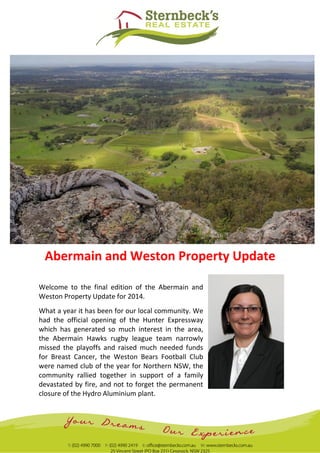 Abermain and Weston Property Update
Welcome to the final edition of the Abermain and
Weston Property Update for 2014.
What a year it has been for our local community. We
had the official opening of the Hunter Expressway
which has generated so much interest in the area,
the Abermain Hawks rugby league team narrowly
missed the playoffs and raised much needed funds
for Breast Cancer, the Weston Bears Football Club
were named club of the year for Northern NSW, the
community rallied together in support of a family
devastated by fire, and not to forget the permanent
closure of the Hydro Aluminium plant.
 