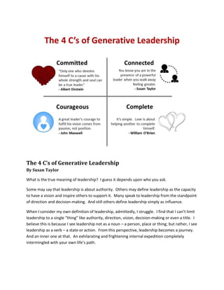 The 4 C’s of Generative Leadership
By Susan Taylor
What is the true meaning of leadership? I guess it depends upon who you ask.
Some may say that leadership is about authority. Others may define leadership as the capacity
to have a vision and inspire others to support it. Many speak to leadership from the standpoint
of direction and decision-making. And still others define leadership simply as influence.
When I consider my own definition of leadership, admittedly, I struggle. I find that I can’t limit
leadership to a single “thing” like authority, direction, vision, decision-making or even a title. I
believe this is because I see leadership not as a noun – a person, place or thing; but rather, I see
leadership as a verb – a state or action. From this perspective, leadership becomes a journey.
And an inner one at that. An exhilarating and frightening internal expedition completely
intermingled with your own life’s path.
 