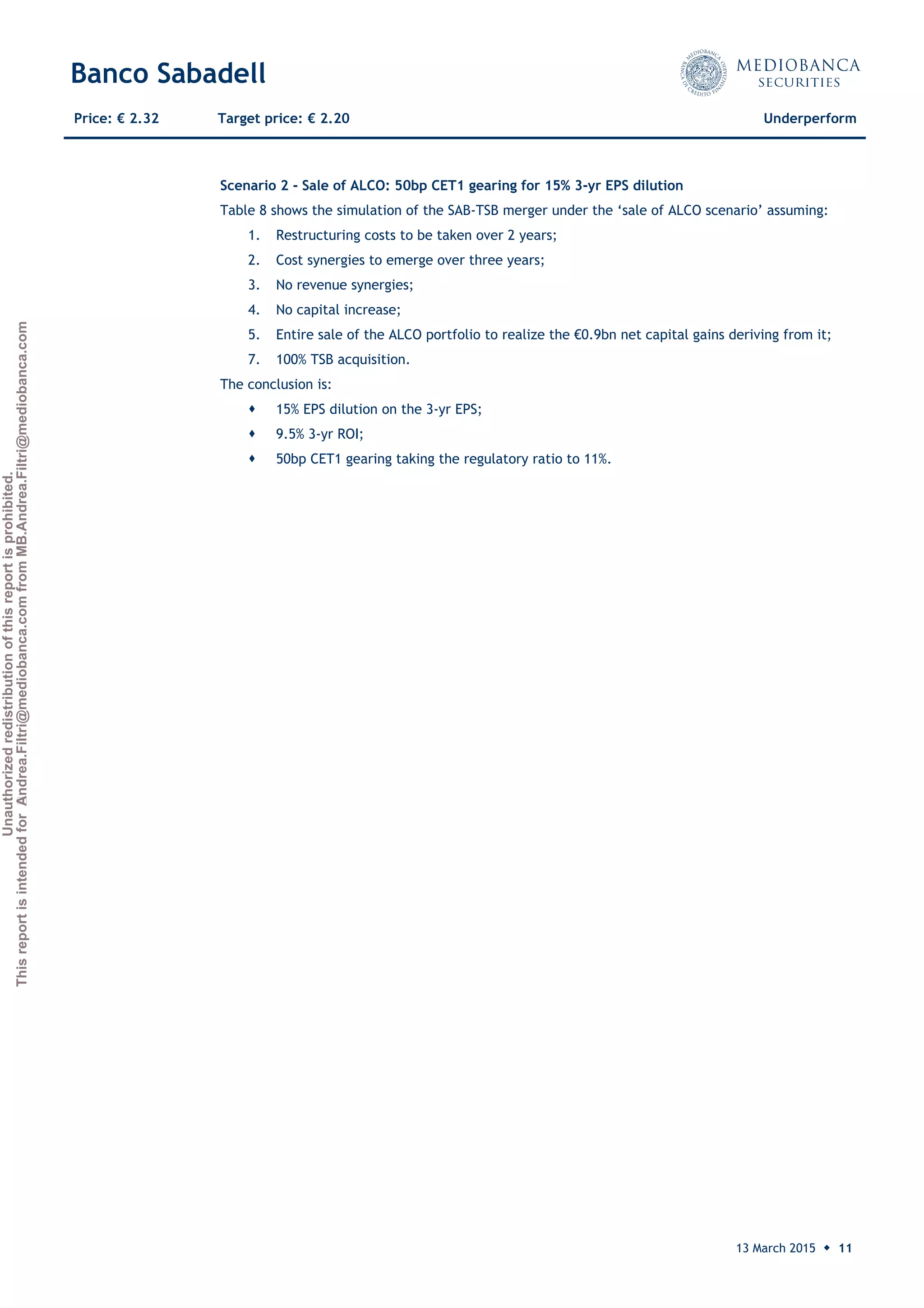 Unauthorizedredistributionofthisreportisprohibited.
ThisreportisintendedforAndrea.Filtri@mediobanca.comfromMB.Andrea.Filtri@mediobanca.com
Banco Sabadell
13 March 2015 ◆ 11
Price: € 2.32 Target price: € 2.20 Underperform
Scenario 2 - Sale of ALCO: 50bp CET1 gearing for 15% 3-yr EPS dilution
Table 8 shows the simulation of the SAB-TSB merger under the ‘sale of ALCO scenario’ assuming:
1. Restructuring costs to be taken over 2 years;
2. Cost synergies to emerge over three years;
3. No revenue synergies;
4. No capital increase;
5. Entire sale of the ALCO portfolio to realize the €0.9bn net capital gains deriving from it;
7. 100% TSB acquisition.
The conclusion is:
 15% EPS dilution on the 3-yr EPS;
 9.5% 3-yr ROI;
 50bp CET1 gearing taking the regulatory ratio to 11%.
 