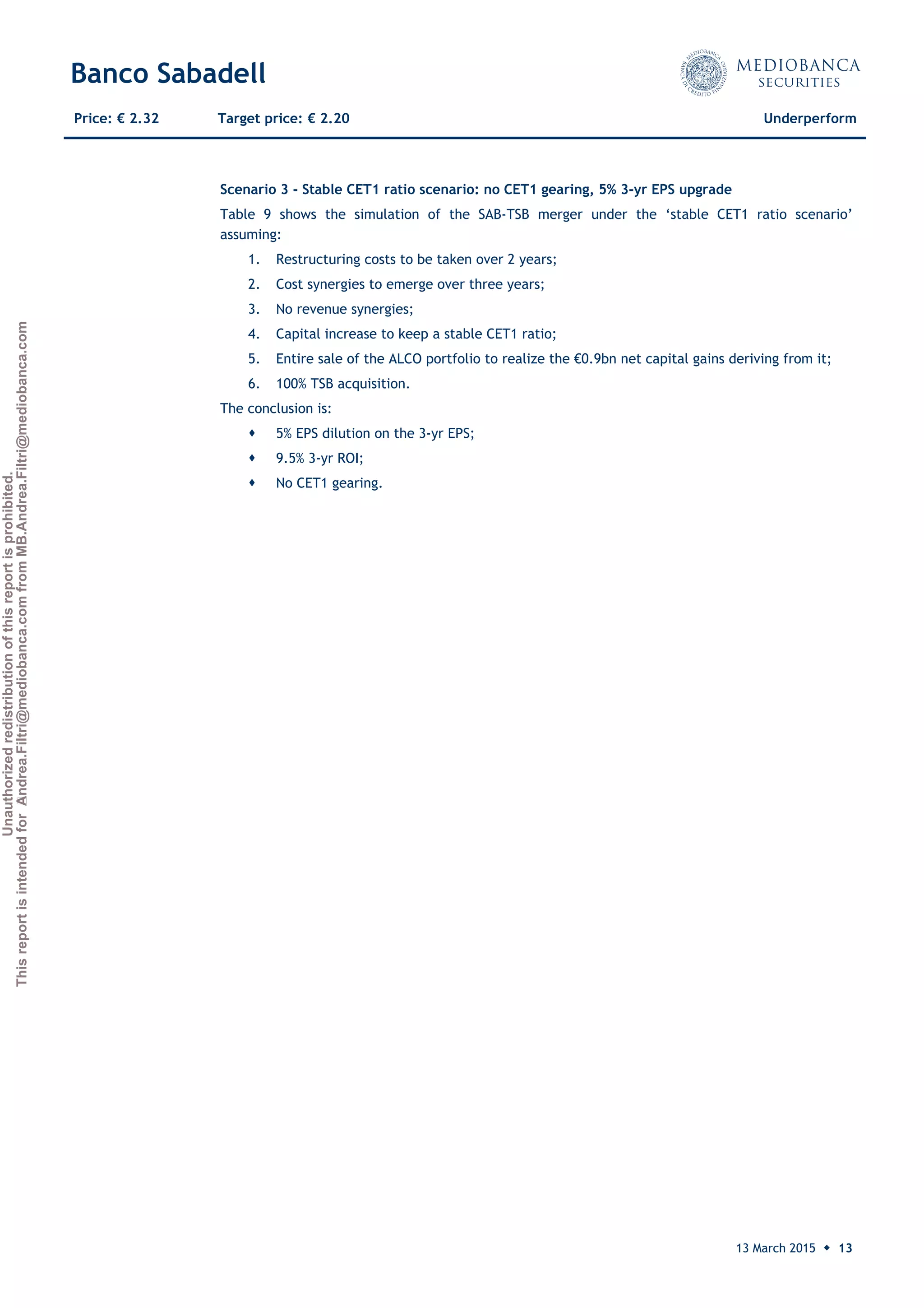 Unauthorizedredistributionofthisreportisprohibited.
ThisreportisintendedforAndrea.Filtri@mediobanca.comfromMB.Andrea.Filtri@mediobanca.com
Banco Sabadell
13 March 2015 ◆ 13
Price: € 2.32 Target price: € 2.20 Underperform
Scenario 3 - Stable CET1 ratio scenario: no CET1 gearing, 5% 3-yr EPS upgrade
Table 9 shows the simulation of the SAB-TSB merger under the ‘stable CET1 ratio scenario’
assuming:
1. Restructuring costs to be taken over 2 years;
2. Cost synergies to emerge over three years;
3. No revenue synergies;
4. Capital increase to keep a stable CET1 ratio;
5. Entire sale of the ALCO portfolio to realize the €0.9bn net capital gains deriving from it;
6. 100% TSB acquisition.
The conclusion is:
 5% EPS dilution on the 3-yr EPS;
 9.5% 3-yr ROI;
 No CET1 gearing.
 