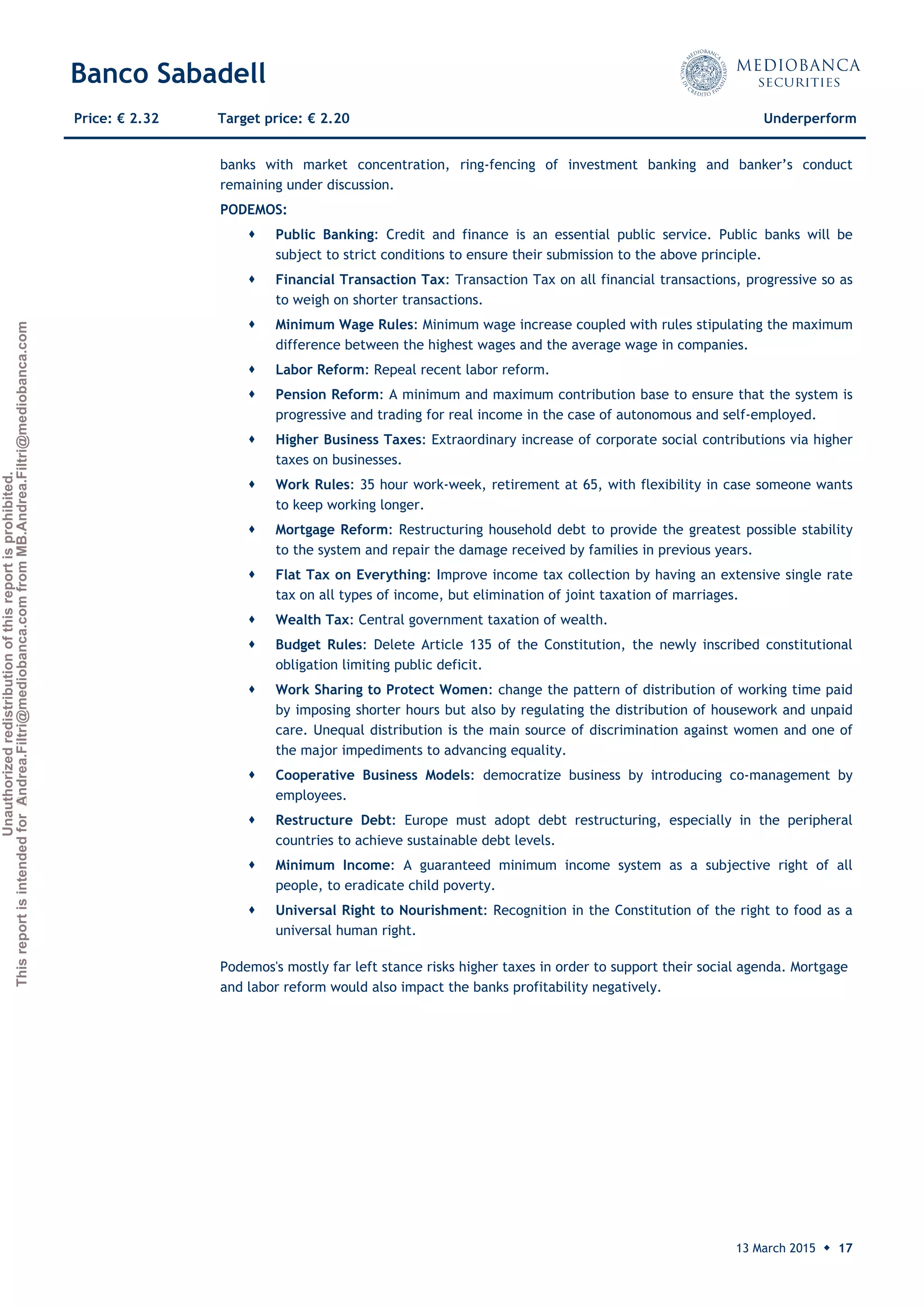 Unauthorizedredistributionofthisreportisprohibited.
ThisreportisintendedforAndrea.Filtri@mediobanca.comfromMB.Andrea.Filtri@mediobanca.com
Banco Sabadell
13 March 2015 ◆ 17
Price: € 2.32 Target price: € 2.20 Underperform
banks with market concentration, ring-fencing of investment banking and banker’s conduct
remaining under discussion.
PODEMOS:
 Public Banking: Credit and finance is an essential public service. Public banks will be
subject to strict conditions to ensure their submission to the above principle.
 Financial Transaction Tax: Transaction Tax on all financial transactions, progressive so as
to weigh on shorter transactions.
 Minimum Wage Rules: Minimum wage increase coupled with rules stipulating the maximum
difference between the highest wages and the average wage in companies.
 Labor Reform: Repeal recent labor reform.
 Pension Reform: A minimum and maximum contribution base to ensure that the system is
progressive and trading for real income in the case of autonomous and self-employed.
 Higher Business Taxes: Extraordinary increase of corporate social contributions via higher
taxes on businesses.
 Work Rules: 35 hour work-week, retirement at 65, with flexibility in case someone wants
to keep working longer.
 Mortgage Reform: Restructuring household debt to provide the greatest possible stability
to the system and repair the damage received by families in previous years.
 Flat Tax on Everything: Improve income tax collection by having an extensive single rate
tax on all types of income, but elimination of joint taxation of marriages.
 Wealth Tax: Central government taxation of wealth.
 Budget Rules: Delete Article 135 of the Constitution, the newly inscribed constitutional
obligation limiting public deficit.
 Work Sharing to Protect Women: change the pattern of distribution of working time paid
by imposing shorter hours but also by regulating the distribution of housework and unpaid
care. Unequal distribution is the main source of discrimination against women and one of
the major impediments to advancing equality.
 Cooperative Business Models: democratize business by introducing co-management by
employees.
 Restructure Debt: Europe must adopt debt restructuring, especially in the peripheral
countries to achieve sustainable debt levels.
 Minimum Income: A guaranteed minimum income system as a subjective right of all
people, to eradicate child poverty.
 Universal Right to Nourishment: Recognition in the Constitution of the right to food as a
universal human right.
Podemos's mostly far left stance risks higher taxes in order to support their social agenda. Mortgage
and labor reform would also impact the banks profitability negatively.
 