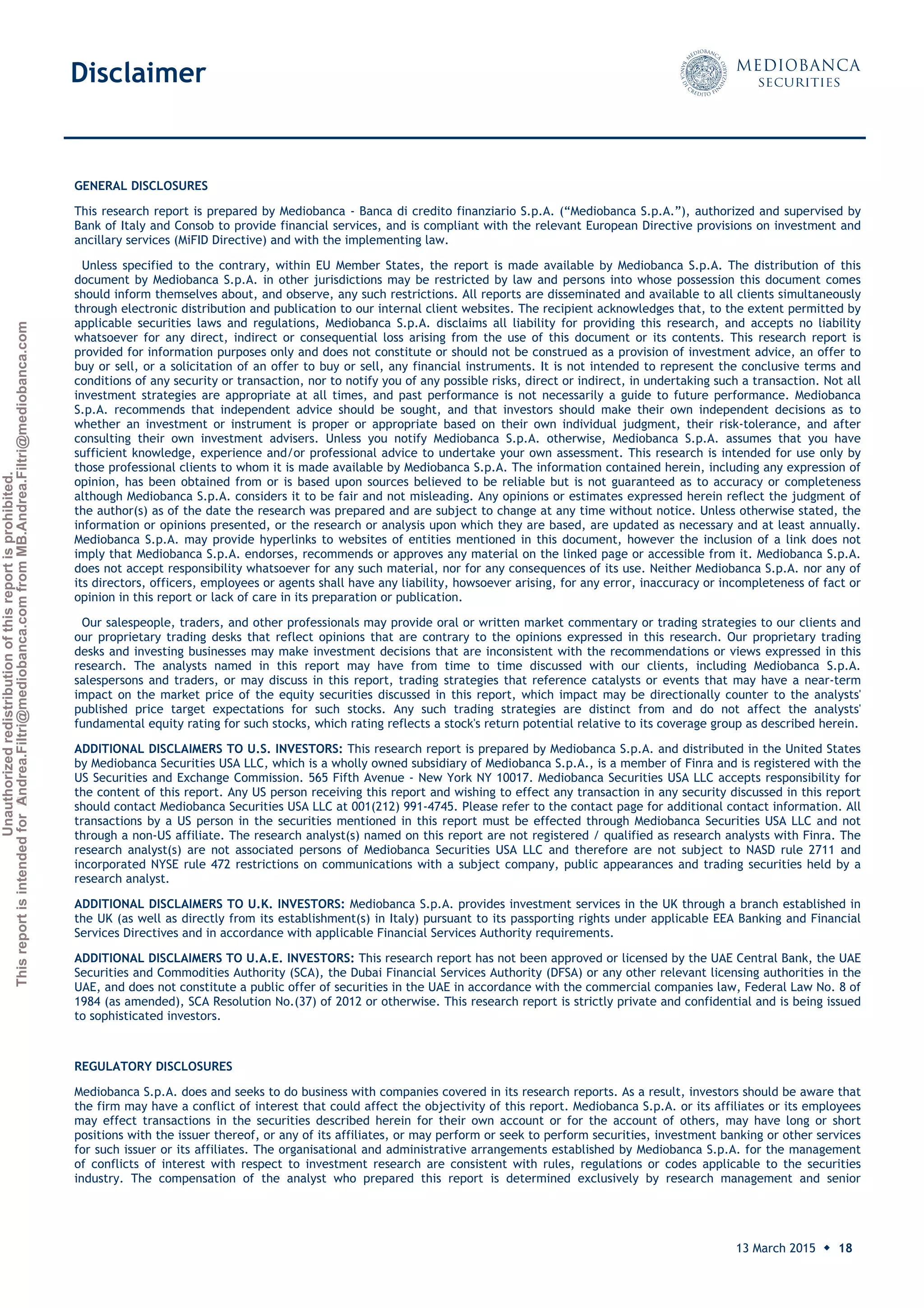 Unauthorizedredistributionofthisreportisprohibited.
ThisreportisintendedforAndrea.Filtri@mediobanca.comfromMB.Andrea.Filtri@mediobanca.com
Banco Sabadell
13 March 2015 ◆ 18
Price: € 2.32 Target price: € 2.20 Underperform
GENERAL DISCLOSURES
This research report is prepared by Mediobanca - Banca di credito finanziario S.p.A. (“Mediobanca S.p.A.”), authorized and supervised by
Bank of Italy and Consob to provide financial services, and is compliant with the relevant European Directive provisions on investment and
ancillary services (MiFID Directive) and with the implementing law.
Unless specified to the contrary, within EU Member States, the report is made available by Mediobanca S.p.A. The distribution of this
document by Mediobanca S.p.A. in other jurisdictions may be restricted by law and persons into whose possession this document comes
should inform themselves about, and observe, any such restrictions. All reports are disseminated and available to all clients simultaneously
through electronic distribution and publication to our internal client websites. The recipient acknowledges that, to the extent permitted by
applicable securities laws and regulations, Mediobanca S.p.A. disclaims all liability for providing this research, and accepts no liability
whatsoever for any direct, indirect or consequential loss arising from the use of this document or its contents. This research report is
provided for information purposes only and does not constitute or should not be construed as a provision of investment advice, an offer to
buy or sell, or a solicitation of an offer to buy or sell, any financial instruments. It is not intended to represent the conclusive terms and
conditions of any security or transaction, nor to notify you of any possible risks, direct or indirect, in undertaking such a transaction. Not all
investment strategies are appropriate at all times, and past performance is not necessarily a guide to future performance. Mediobanca
S.p.A. recommends that independent advice should be sought, and that investors should make their own independent decisions as to
whether an investment or instrument is proper or appropriate based on their own individual judgment, their risk-tolerance, and after
consulting their own investment advisers. Unless you notify Mediobanca S.p.A. otherwise, Mediobanca S.p.A. assumes that you have
sufficient knowledge, experience and/or professional advice to undertake your own assessment. This research is intended for use only by
those professional clients to whom it is made available by Mediobanca S.p.A. The information contained herein, including any expression of
opinion, has been obtained from or is based upon sources believed to be reliable but is not guaranteed as to accuracy or completeness
although Mediobanca S.p.A. considers it to be fair and not misleading. Any opinions or estimates expressed herein reflect the judgment of
the author(s) as of the date the research was prepared and are subject to change at any time without notice. Unless otherwise stated, the
information or opinions presented, or the research or analysis upon which they are based, are updated as necessary and at least annually.
Mediobanca S.p.A. may provide hyperlinks to websites of entities mentioned in this document, however the inclusion of a link does not
imply that Mediobanca S.p.A. endorses, recommends or approves any material on the linked page or accessible from it. Mediobanca S.p.A.
does not accept responsibility whatsoever for any such material, nor for any consequences of its use. Neither Mediobanca S.p.A. nor any of
its directors, officers, employees or agents shall have any liability, howsoever arising, for any error, inaccuracy or incompleteness of fact or
opinion in this report or lack of care in its preparation or publication.
Our salespeople, traders, and other professionals may provide oral or written market commentary or trading strategies to our clients and
our proprietary trading desks that reflect opinions that are contrary to the opinions expressed in this research. Our proprietary trading
desks and investing businesses may make investment decisions that are inconsistent with the recommendations or views expressed in this
research. The analysts named in this report may have from time to time discussed with our clients, including Mediobanca S.p.A.
salespersons and traders, or may discuss in this report, trading strategies that reference catalysts or events that may have a near-term
impact on the market price of the equity securities discussed in this report, which impact may be directionally counter to the analysts'
published price target expectations for such stocks. Any such trading strategies are distinct from and do not affect the analysts'
fundamental equity rating for such stocks, which rating reflects a stock's return potential relative to its coverage group as described herein.
ADDITIONAL DISCLAIMERS TO U.S. INVESTORS: This research report is prepared by Mediobanca S.p.A. and distributed in the United States
by Mediobanca Securities USA LLC, which is a wholly owned subsidiary of Mediobanca S.p.A., is a member of Finra and is registered with the
US Securities and Exchange Commission. 565 Fifth Avenue - New York NY 10017. Mediobanca Securities USA LLC accepts responsibility for
the content of this report. Any US person receiving this report and wishing to effect any transaction in any security discussed in this report
should contact Mediobanca Securities USA LLC at 001(212) 991-4745. Please refer to the contact page for additional contact information. All
transactions by a US person in the securities mentioned in this report must be effected through Mediobanca Securities USA LLC and not
through a non-US affiliate. The research analyst(s) named on this report are not registered / qualified as research analysts with Finra. The
research analyst(s) are not associated persons of Mediobanca Securities USA LLC and therefore are not subject to NASD rule 2711 and
incorporated NYSE rule 472 restrictions on communications with a subject company, public appearances and trading securities held by a
research analyst.
ADDITIONAL DISCLAIMERS TO U.K. INVESTORS: Mediobanca S.p.A. provides investment services in the UK through a branch established in
the UK (as well as directly from its establishment(s) in Italy) pursuant to its passporting rights under applicable EEA Banking and Financial
Services Directives and in accordance with applicable Financial Services Authority requirements.
ADDITIONAL DISCLAIMERS TO U.A.E. INVESTORS: This research report has not been approved or licensed by the UAE Central Bank, the UAE
Securities and Commodities Authority (SCA), the Dubai Financial Services Authority (DFSA) or any other relevant licensing authorities in the
UAE, and does not constitute a public offer of securities in the UAE in accordance with the commercial companies law, Federal Law No. 8 of
1984 (as amended), SCA Resolution No.(37) of 2012 or otherwise. This research report is strictly private and confidential and is being issued
to sophisticated investors.
REGULATORY DISCLOSURES
Mediobanca S.p.A. does and seeks to do business with companies covered in its research reports. As a result, investors should be aware that
the firm may have a conflict of interest that could affect the objectivity of this report. Mediobanca S.p.A. or its affiliates or its employees
may effect transactions in the securities described herein for their own account or for the account of others, may have long or short
positions with the issuer thereof, or any of its affiliates, or may perform or seek to perform securities, investment banking or other services
for such issuer or its affiliates. The organisational and administrative arrangements established by Mediobanca S.p.A. for the management
of conflicts of interest with respect to investment research are consistent with rules, regulations or codes applicable to the securities
industry. The compensation of the analyst who prepared this report is determined exclusively by research management and senior
Disclaimer
 