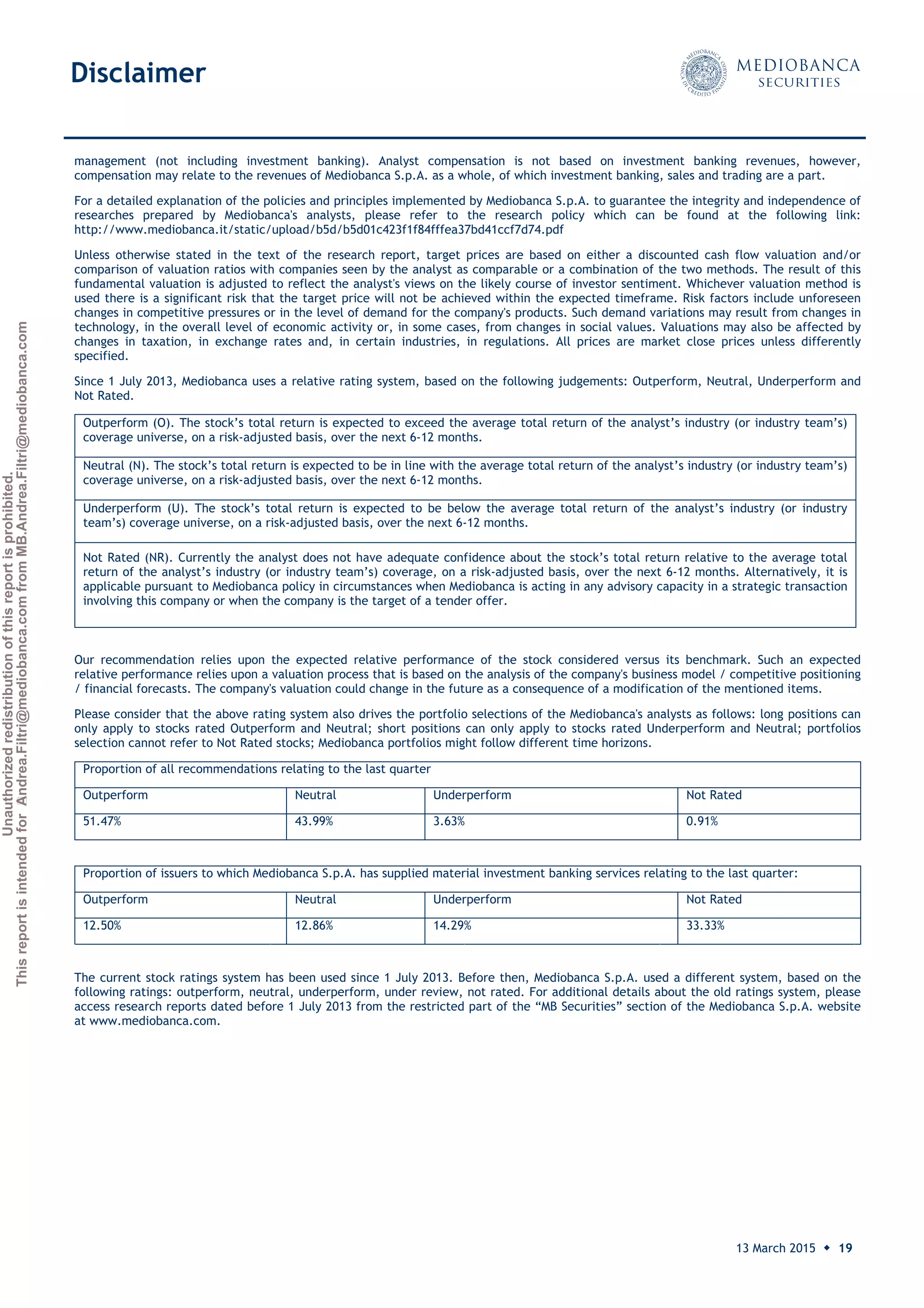 Unauthorizedredistributionofthisreportisprohibited.
ThisreportisintendedforAndrea.Filtri@mediobanca.comfromMB.Andrea.Filtri@mediobanca.com
Banco Sabadell
13 March 2015 ◆ 19
Price: € 2.32 Target price: € 2.20 Underperform
management (not including investment banking). Analyst compensation is not based on investment banking revenues, however,
compensation may relate to the revenues of Mediobanca S.p.A. as a whole, of which investment banking, sales and trading are a part.
For a detailed explanation of the policies and principles implemented by Mediobanca S.p.A. to guarantee the integrity and independence of
researches prepared by Mediobanca's analysts, please refer to the research policy which can be found at the following link:
http://www.mediobanca.it/static/upload/b5d/b5d01c423f1f84fffea37bd41ccf7d74.pdf
Unless otherwise stated in the text of the research report, target prices are based on either a discounted cash flow valuation and/or
comparison of valuation ratios with companies seen by the analyst as comparable or a combination of the two methods. The result of this
fundamental valuation is adjusted to reflect the analyst's views on the likely course of investor sentiment. Whichever valuation method is
used there is a significant risk that the target price will not be achieved within the expected timeframe. Risk factors include unforeseen
changes in competitive pressures or in the level of demand for the company's products. Such demand variations may result from changes in
technology, in the overall level of economic activity or, in some cases, from changes in social values. Valuations may also be affected by
changes in taxation, in exchange rates and, in certain industries, in regulations. All prices are market close prices unless differently
specified.
Since 1 July 2013, Mediobanca uses a relative rating system, based on the following judgements: Outperform, Neutral, Underperform and
Not Rated.
Outperform (O). The stock’s total return is expected to exceed the average total return of the analyst’s industry (or industry team’s)
coverage universe, on a risk-adjusted basis, over the next 6-12 months.
Neutral (N). The stock’s total return is expected to be in line with the average total return of the analyst’s industry (or industry team’s)
coverage universe, on a risk-adjusted basis, over the next 6-12 months.
Underperform (U). The stock’s total return is expected to be below the average total return of the analyst’s industry (or industry
team’s) coverage universe, on a risk-adjusted basis, over the next 6-12 months.
Not Rated (NR). Currently the analyst does not have adequate confidence about the stock’s total return relative to the average total
return of the analyst’s industry (or industry team’s) coverage, on a risk-adjusted basis, over the next 6-12 months. Alternatively, it is
applicable pursuant to Mediobanca policy in circumstances when Mediobanca is acting in any advisory capacity in a strategic transaction
involving this company or when the company is the target of a tender offer.
Our recommendation relies upon the expected relative performance of the stock considered versus its benchmark. Such an expected
relative performance relies upon a valuation process that is based on the analysis of the company's business model / competitive positioning
/ financial forecasts. The company's valuation could change in the future as a consequence of a modification of the mentioned items.
Please consider that the above rating system also drives the portfolio selections of the Mediobanca's analysts as follows: long positions can
only apply to stocks rated Outperform and Neutral; short positions can only apply to stocks rated Underperform and Neutral; portfolios
selection cannot refer to Not Rated stocks; Mediobanca portfolios might follow different time horizons.
Proportion of all recommendations relating to the last quarter
Outperform Neutral Underperform Not Rated
51.47% 43.99% 3.63% 0.91%
Proportion of issuers to which Mediobanca S.p.A. has supplied material investment banking services relating to the last quarter:
Outperform Neutral Underperform Not Rated
12.50% 12.86% 14.29% 33.33%
The current stock ratings system has been used since 1 July 2013. Before then, Mediobanca S.p.A. used a different system, based on the
following ratings: outperform, neutral, underperform, under review, not rated. For additional details about the old ratings system, please
access research reports dated before 1 July 2013 from the restricted part of the “MB Securities” section of the Mediobanca S.p.A. website
at www.mediobanca.com.
Disclaimer
 