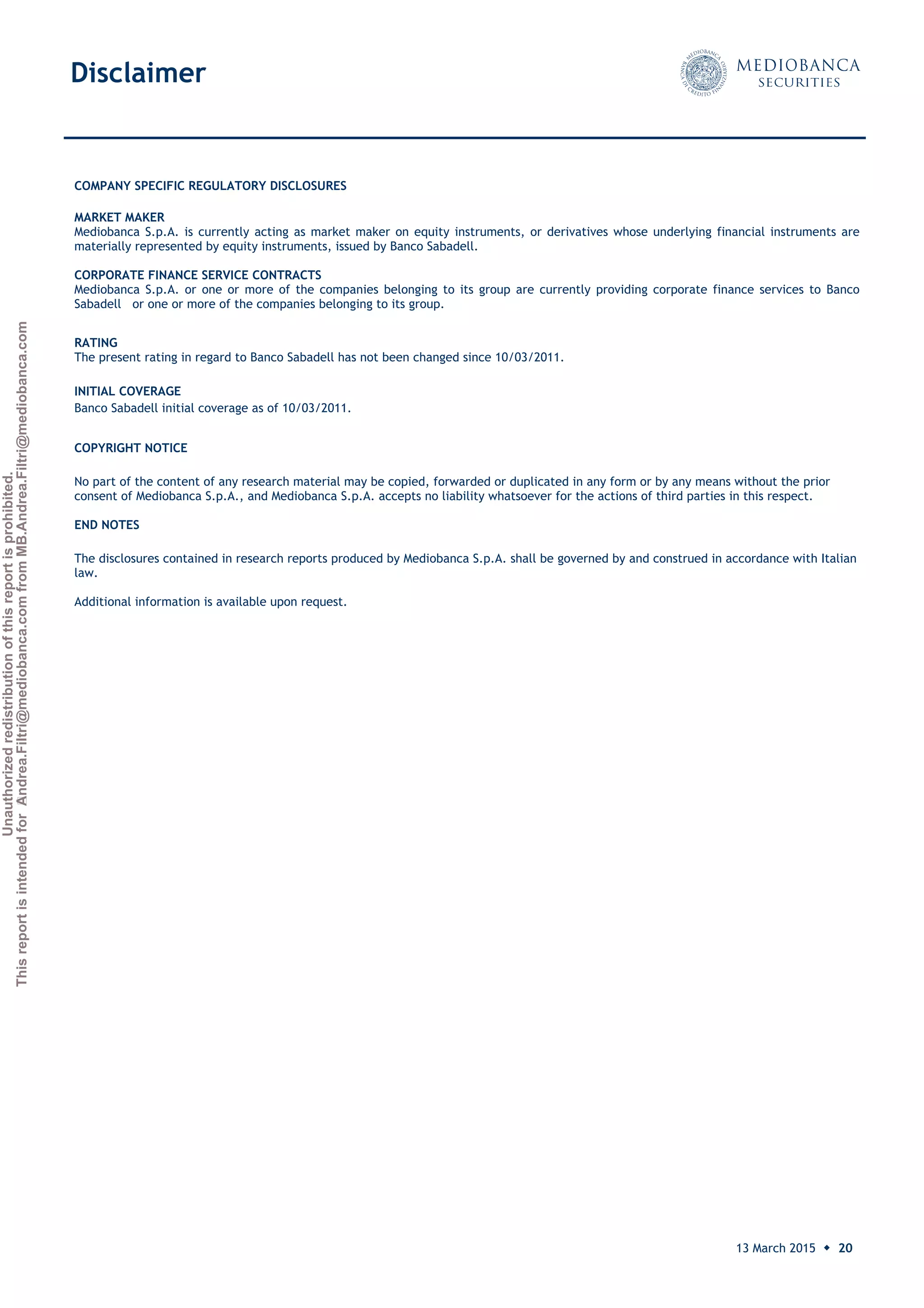 Unauthorizedredistributionofthisreportisprohibited.
ThisreportisintendedforAndrea.Filtri@mediobanca.comfromMB.Andrea.Filtri@mediobanca.com
Banco Sabadell
13 March 2015 ◆ 20
Price: € 2.32 Target price: € 2.20 Underperform
COMPANY SPECIFIC REGULATORY DISCLOSURES
MARKET MAKER
Mediobanca S.p.A. is currently acting as market maker on equity instruments, or derivatives whose underlying financial instruments are
materially represented by equity instruments, issued by Banco Sabadell.
CORPORATE FINANCE SERVICE CONTRACTS
Mediobanca S.p.A. or one or more of the companies belonging to its group are currently providing corporate finance services to Banco
Sabadell or one or more of the companies belonging to its group.
RATING
The present rating in regard to Banco Sabadell has not been changed since 10/03/2011.
INITIAL COVERAGE
Banco Sabadell initial coverage as of 10/03/2011.
COPYRIGHT NOTICE
No part of the content of any research material may be copied, forwarded or duplicated in any form or by any means without the prior
consent of Mediobanca S.p.A., and Mediobanca S.p.A. accepts no liability whatsoever for the actions of third parties in this respect.
END NOTES
The disclosures contained in research reports produced by Mediobanca S.p.A. shall be governed by and construed in accordance with Italian
law.
Additional information is available upon request.
DisclaimerDisclaimerDisclaimerDisclaimerDisclaimer
 