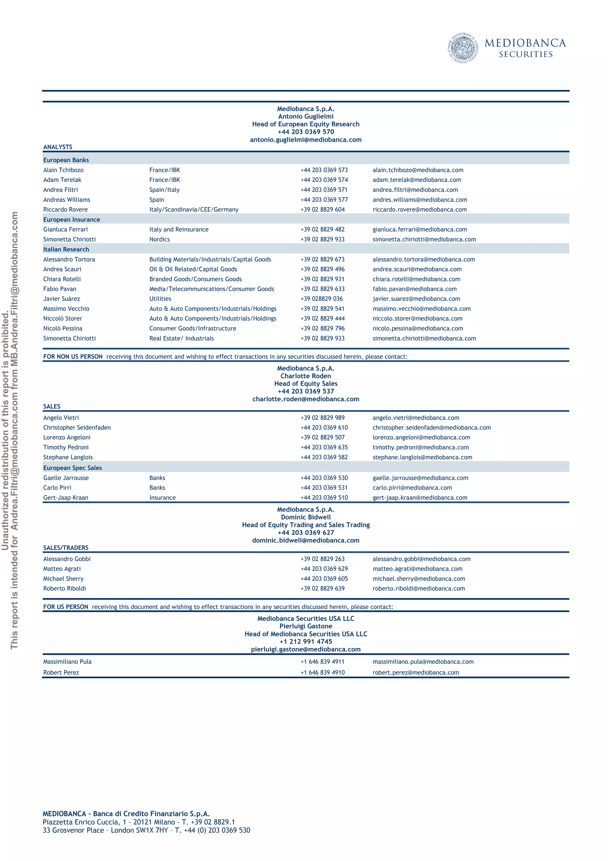 Unauthorizedredistributionofthisreportisprohibited.
ThisreportisintendedforAndrea.Filtri@mediobanca.comfromMB.Andrea.Filtri@mediobanca.com
Banco Sabadell
13 March 2015 ◆ 21
Price: € 2.32 Target price: € 2.20 Underperform
Mediobanca S.p.A.
Antonio Guglielmi
Head of European Equity Research
+44 203 0369 570
antonio.guglielmi@mediobanca.com
ANALYSTS
European Banks
Alain Tchibozo France/IBK +44 203 0369 573 alain.tchibozo@mediobanca.com
Adam Terelak France/IBK +44 203 0369 574 adam.terelak@mediobanca.com
Andrea Filtri Spain/Italy +44 203 0369 571 andrea.filtri@mediobanca.com
Andreas Williams Spain +44 203 0369 577 andres.williams@mediobanca.com
Riccardo Rovere Italy/Scandinavia/CEE/Germany +39 02 8829 604 riccardo.rovere@mediobanca.com
European Insurance
Gianluca Ferrari Italy and Reinsurance +39 02 8829 482 gianluca.ferrari@mediobanca.com
Simonetta Chiriotti Nordics +39 02 8829 933 simonetta.chiriotti@mediobanca.com
Italian Research
Alessandro Tortora Building Materials/Industrials/Capital Goods +39 02 8829 673 alessandro.tortora@mediobanca.com
Andrea Scauri Oil & Oil Related/Capital Goods +39 02 8829 496 andrea.scauri@mediobanca.com
Chiara Rotelli Branded Goods/Consumers Goods +39 02 8829 931 chiara.rotelli@mediobanca.com
Fabio Pavan Media/Telecommunications/Consumer Goods +39 02 8829 633 fabio.pavan@mediobanca.com
Javier Suárez Utilities +39 028829 036 javier.suarez@mediobanca.com
Massimo Vecchio Auto & Auto Components/Industrials/Holdings +39 02 8829 541 massimo.vecchio@mediobanca.com
Niccolò Storer Auto & Auto Components/Industrials/Holdings +39 02 8829 444 niccolo.storer@mediobanca.com
Nicolò Pessina Consumer Goods/Infrastructure +39 02 8829 796 nicolo.pessina@mediobanca.com
Simonetta Chiriotti Real Estate/ Industrials +39 02 8829 933 simonetta.chiriotti@mediobanca.com
FOR NON US PERSON receiving this document and wishing to effect transactions in any securities discussed herein, please contact:
Mediobanca S.p.A.
Charlotte Roden
Head of Equity Sales
+44 203 0369 537
charlotte.roden@mediobanca.com
SALES
Angelo Vietri +39 02 8829 989 angelo.vietri@mediobanca.com
Christopher Seidenfaden +44 203 0369 610 christopher.seidenfaden@mediobanca.com
Lorenzo Angeloni +39 02 8829 507 lorenzo.angeloni@mediobanca.com
Timothy Pedroni +44 203 0369 635 timothy.pedroni@mediobanca.com
Stephane Langlois +44 203 0369 582 stephane.langlois@mediobanca.com
European Spec Sales
Gaelle Jarrousse Banks +44 203 0369 530 gaelle.jarrousse@mediobanca.com
Carlo Pirri Banks +44 203 0369 531 carlo.pirri@mediobanca.com
Gert-Jaap Kraan Insurance +44 203 0369 510 gert-jaap.kraan@mediobanca.com
Mediobanca S.p.A.
Dominic Bidwell
Head of Equity Trading and Sales Trading
+44 203 0369 627
dominic.bidwell@mediobanca.com
SALES/TRADERS
Alessandro Gobbi +39 02 8829 263 alessandro.gobbi@mediobanca.com
Matteo Agrati +44 203 0369 629 matteo.agrati@mediobanca.com
Michael Sherry +44 203 0369 605 michael.sherry@mediobanca.com
Roberto Riboldi +39 02 8829 639 roberto.riboldi@mediobanca.com
FOR US PERSON receiving this document and wishing to effect transactions in any securities discussed herein, please contact:
Mediobanca Securities USA LLC
Pierluigi Gastone
Head of Mediobanca Securities USA LLC
+1 212 991 4745
pierluigi.gastone@mediobanca.com
Massimiliano Pula +1 646 839 4911 massimiliano.pula@mediobanca.com
Robert Perez +1 646 839 4910 robert.perez@mediobanca.com
MEDIOBANCA – Banca di Credito Finanziario S.p.A.
Piazzetta Enrico Cuccia, 1 - 20121 Milano - T. +39 02 8829.1
33 Grosvenor Place – London SW1X 7HY – T. +44 (0) 203 0369 530
 