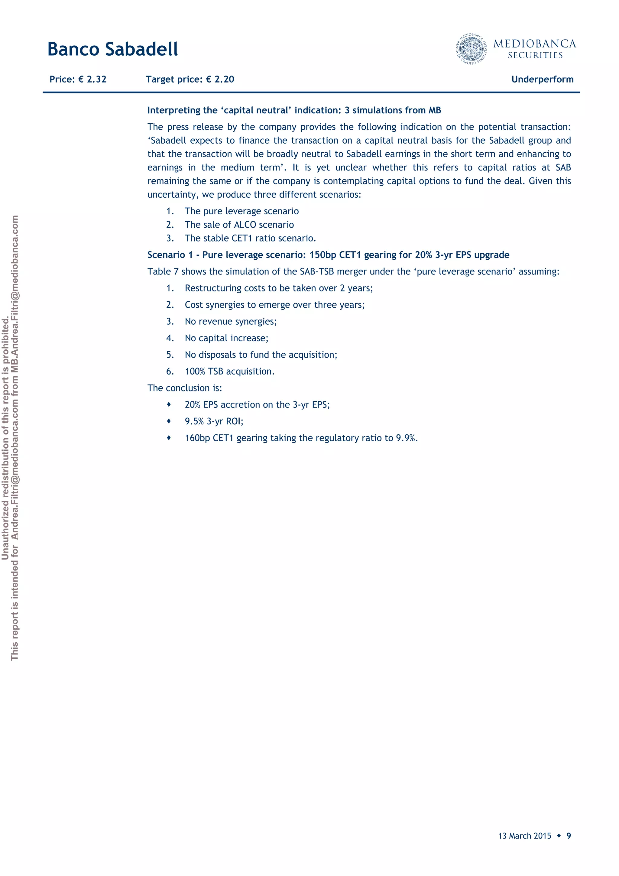 Unauthorizedredistributionofthisreportisprohibited.
ThisreportisintendedforAndrea.Filtri@mediobanca.comfromMB.Andrea.Filtri@mediobanca.com
Banco Sabadell
13 March 2015 ◆ 9
Price: € 2.32 Target price: € 2.20 Underperform
Interpreting the ‘capital neutral’ indication: 3 simulations from MB
The press release by the company provides the following indication on the potential transaction:
‘Sabadell expects to finance the transaction on a capital neutral basis for the Sabadell group and
that the transaction will be broadly neutral to Sabadell earnings in the short term and enhancing to
earnings in the medium term’. It is yet unclear whether this refers to capital ratios at SAB
remaining the same or if the company is contemplating capital options to fund the deal. Given this
uncertainty, we produce three different scenarios:
1. The pure leverage scenario
2. The sale of ALCO scenario
3. The stable CET1 ratio scenario.
Scenario 1 - Pure leverage scenario: 150bp CET1 gearing for 20% 3-yr EPS upgrade
Table 7 shows the simulation of the SAB-TSB merger under the ‘pure leverage scenario’ assuming:
1. Restructuring costs to be taken over 2 years;
2. Cost synergies to emerge over three years;
3. No revenue synergies;
4. No capital increase;
5. No disposals to fund the acquisition;
6. 100% TSB acquisition.
The conclusion is:
 20% EPS accretion on the 3-yr EPS;
 9.5% 3-yr ROI;
 160bp CET1 gearing taking the regulatory ratio to 9.9%.
 