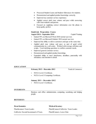 Page 2 of 3
 Processed Student Loans and Student Allowances for students.
 Demonstrated and applied product knowledge correctly.
 Improved my customer service experience.
 Applied correct pitch tone volume and pace while answering
calls from students and parents.
 Focused on supplying correct information over the phone to
keep quality perfect.
StudyLink Preperation Course
August 2014 – September 2014 Capital Training
 Gained 95% on Microsoft Word 2010 normal user test.
 Gained 95% on Microsoft Outlook 2010 normal user test.
 Improved the ability to talk to customers and type at the same time.
 Applied pitch tone volume and pace as part of good verbal
communication in a call centre. Worked with average call times and
scripts. Used clarifying questions to confirm customer needs.
 Improved general customer service.
 Demonstrated and applied product knowledge.
 Expanded ability to meet timeframes, deadlines, punctuality with
attendance and attention to detail.
EDUCATION
February 2013 – December 2013 Trade & Commerce [City, ST]
 NCEA Level 2 Certificate.
 NCEA Level 2 Computing Certificate.
January 2011 – December 2012
 NCEA Level 1 Certificate.
INTERESTS
Business and office administration, computing, socialising and helping
people.
REFEREES
Dean Kummies
Plus64connect Team Leader.
CallActive Second Incommand of Team.
Micheal Kearney
Plus64Connect/CallActive Team Leader.
Plus64Connect, Lower Hutt.
 