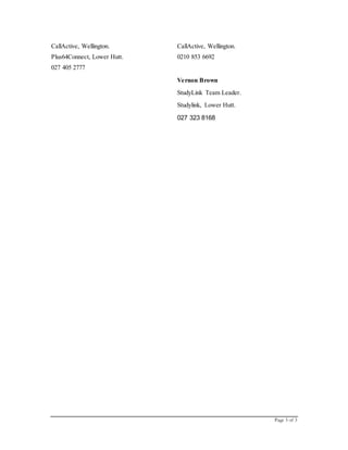 Page 3 of 3
CallActive, Wellington.
Plus64Connect, Lower Hutt.
027 405 2777
CallActive, Wellington.
0210 853 6692
Vernon Brown
StudyLink Team Leader.
Studylink, Lower Hutt.
027 323 8168
 