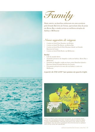 selections@selections.com.br| 11
*Valor em dólares norte-americanos por pessoa, em acomodação dupla,
quando não especificada outra base, variável conforme a data da viagem
e sujeito a disponibilidade e alteração sem prévio aviso. Inclui a taxa de
hospedagem, mas não inclui a passagem aérea internacional ou qualquer
outro serviço acima não especificado.
Family
Neste roteiro, as famílias embarcam em uma aventura
pela Grande Barreira de Corais, aproveitam dias de praia
em Byron Bay e ainda curtem as melhores atrações de
Sydney e Melbourne
Nossa sugestão de viagem
•	 3 noites no hotel Four Seasons, em Sydney
•	 3 noites no hotel The Byron, em Byron Bay
•	 3 noites no hotel One & Only Hayman Island, na Grande
Barreira de Corais
•	 3 noites no hotel Park Hyatt, em Melbourne
Inclui
•	 Café da manhã diário
•	 Traslados privativos de chegada e saída em Sydney, Byron Bay e
Melbourne
•	 Traslado de chegada e saída em barco entre Hamilton Island e
Hayman Island (Grande Barreira de Corais)
•	 Um passeio privativo de meio dia em Sydney e outro em
Melbourne
A partir de US$ 4.070 * por pessoa em quarto triplo
 