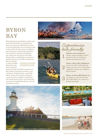 selections@selections.com.br|
Austrália
13
BYRON
BAY
Estrategicamente localizada no ponto mais
oriental da Austrália, na costa leste do
país, esta charmosa cidadezinha de cerca
de 30 mil habitantes tem seu grande trunfo
no mar. Além de belas praias, é também o
ponto ideal para a observação de baleias
e de simpáticos cardumes de golfinhos
que traçam sua rota por lá. Com alma
descontraída, a combinação de natureza +
família encontra sua melhor tradução em
Byron. Aprenda
a surfar em Main
Beach (há aulas
para iniciantes),
passeie em jipes 4x4 pelas cachoeiras ou
faça trilhas em parques nacionais, como
o Arakwal. Atração à parte, o hotel The
Byron, imerso em uma área de floresta
e perto da praia, completa a experiência
com tratamentos no spa e um restaurante
com menu de ingredientes frescos, que são
cultivados no local.
Esportes com os pequenos:
caiaque, stand-up paddle, snorkel,
passeio de bike ou de balão são
atrações oferecidas pelo hotel.
Visitar o Byron Bay Lighthouse:
do farol de 1899, cartão-postal da
cidade, avista-se o mar, onde baleias
e golfinhos realizam um verdadeiro
balé nas águas.
Pescar em Seven Mile Beach: faça
um passeio a cavalo até a famosa
Seven Mile Beach. Lá, a pescaria é
diversão garantida.
1
2
3
Experiências
kids-friendly
PRÓXIMA PARADA:
HAYMAN ISLAND
O pôr do sol em Byron Bay: cenário ideal para momentos em família
Caiaque no mar
O farol de Byron Bay: camarote para ver baleias e golfinhos no mar Passeio de bike pela praia
Relax na piscina do The Byron
 