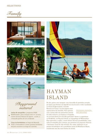 |Reservas:.(11).3069 932714
Family
Playground
natural
HAYMAN
ISLAND
Do alto, parece uma miragem: uma imensidão de pontinhos cercados
por águas que formam um degradê em tons de azul e verde. Localizada
no litoral de Queensland, a Grande
Barreira de Corais é um dos lugares mais
espetaculares da Austrália. Para apreciar
com a turma toda este patrimônio natural
de modo exclusivo, já imaginou se hospedar
em um hotel dentro de uma ilha particular? Assim é a experiência
no One&Only, em Hayman Island, no arquipélago de Whitsundays.
Para aproveitar a região, o resort oferece diversas possibilidades, como
aulas de mergulho para crianças, que permitem aos pequenos observar
o fascinante visual da vida marinha. Ou, então, embarque en um
passeio de helicóptero até a paradisíaca praia de Whitehaven Beach,
considerada uma das mais bonitas do mundo.
PRÓXIMA PARADA:
MELBOURNEAulas de mergulho: o programa PADI
Bubblemaker, para crianças entre 8 e 12 anos,
ensina técnicas básicas do esporte – ao fim, a
criançada ganha até um certificado.
Caça às borboletas: ao longo da Butterfly
Trail, a brincadeira é contar quantas borboletas
dá para encontrar ao longo do caminho.
Um dos quartos do One&Only
Turminha reunida na Butterfly Trail
Diversão na praia paradisíaca
Várias opções de esportes aquáticos
 