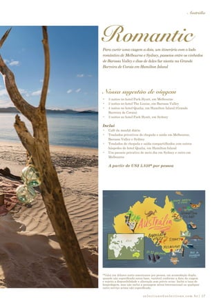 selections@selections.com.br|
Austrália
17
*Valor em dólares norte-americanos por pessoa, em acomodação dupla,
quando não especificada outra base, variável conforme a data da viagem
e sujeito a disponibilidade e alteração sem prévio aviso. Inclui a taxa de
hospedagem, mas não inclui a passagem aérea internacional ou qualquer
outro serviço acima não especificado.
RomanticPara curtir uma viagem a dois, um itinerário com o lado
romântico de Melbourne e Sydney, passeios entre os vinhedos
de Barossa Valley e dias de dolce far niente na Grande
Barreira de Corais em Hamilton Island
Nossa sugestão de viagem
•	 3 noites no hotel Park Hyatt, em Melbourne
•	 2 noites no hotel The Louise, em Barossa Valley
•	 4 noites no hotel Qualia, em Hamilton Island (Grande
Barreira de Corais)
•	 3 noites no hotel Park Hyatt, em Sydney
Inclui
•	 Café da manhã diário
•	 Traslados privativos de chegada e saída em Melbourne,
Barossa Valley e Sydney
•	 Traslados de chegada e saída compartilhados com outros
hóspedes do hotel Qualia, em Hamilton Island
•	 Um passeio privativo de meio dia em Sydney e outro em
Melbourne
A partir de US$ 5.850* por pessoa
 