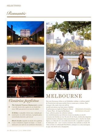 |Reservas:.(11).3069 932718
Romantic
Cenários perfeitos
MELBOURNE
Seja nas charmosas vielas ou nos badalados rooftops, a estilosa capital
de Victoria tem tudo para receber bem os casais que a visitam. Para
começar o dia, nada como um café da
manhã sem pressa nas boas casas e lojinhas
de guloseimas na região de Degraves Street
e Centre Place. Ao longo da Hardware
Lane, saboreie pratos da culinária italiana
nos estabelecimentos que oferecem mesas na calçada, ao som de
serenatas das bandas na rua. Na área do rio Yarra, muitos dos elegantes
estabelecimentos esbanjam vistas panorâmicas para o skyline da cidade.
Agora, se a ideia for ver o rio ainda mais do alto, a sugestão é o passeio
de balão pelo vale – com o cenário romântico dos vinhedos ao fundo. De
volta ao hotel, no sofisticado Park Hyatt, entregue-se a uma massagem
no spa, com direito até a champanhe.
PRÓXIMA PARADA:
BAROSSA VALLEY
The Colonial Tramcar Restaurant: o jantar
é servido dentro dos vagões de um bonde dos
anos 1920, que percorre as ruas da cidade.
St Kilda: o calçadão à beira-mar, rodeado por
construções em estilo vitoriano, é propício para
caminhadas durante o pôr do sol
Block Arcade: erguida no século 19, a galeria
é uma verdadeira viagem no tempo – e o local
ideal para um café em um ambiente charmoso.
O sofisticado Park Hyatt
Melbourne vista do alto: inesquecível
O The Colonial Tramcar: viagem no tempo
Momentos a dois: oasseios de bike no parque
 