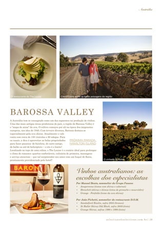 selections@selections.com.br|
Austrália
19
A Austrália tem se consagrado como um dos expoentes na produção de vinhos.
Uma das mais antigas áreas produtoras do país, a região de Barossa Valley é
o “mapa de mina” da uva. O cultivo começou por ali na época dos imigrantes
europeus, nos idos de 1840. Com terroirs diversos, Barossa destaca-se
especialmente pela uva shiraz. Atualmente o vale
conta com cerca de 150 vinícolas e 80 adegas. Para
os casais, a dica é aproveitar as belas propriedades
para fazer passeios: de bicicleta, de carro antigo,
de balão ou até de helicóptero – o céu é o limite!
Localizado no topo de uma colina, o The Louise é o cenário ideal para prolongar
o clima de romance: quartos confortáveis, culinária de primeira, massagens
e serviço atencioso – que tal surpreender seu amor com um buquê de flores,
prontamente providenciado pelo hotel?
PRÓXIMA PARADA:
HAMILTON ISLAND
Vinhos australianos: as
escolhas dos especialistas
BAROSSA VALLEY
Por Manoel Beato, sommelier do Grupo Fasano
•	 Anaperenna (tintos com shiraz e cabernet)
•	 Henschck (shiraz e ótimos tintos de grenache e mourvèdre)
•	 Grange - Penfolds (ícone da uva shiraz)
Por João Pichetti, sommelier do restaurante D.O.M.
•	 Sandalford Rieslin, safra 2005 (branco)
•	 St Hallet Shiraz Old Block, safra 2009 (tinto)
•	 Grange Shiraz, safras 1990 e 1998 (tinto)
O restaurante do The Louise Caminhadas entre as belas paisagens da região
O vinhedo do hotel
 