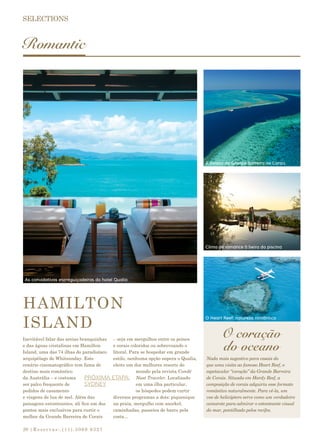 |Reservas:.(11).3069 932720
Romantic
HAMILTON
ISLAND
Inevitável falar das areias branquinhas
e das águas cristalinas em Hamilton
Island, uma das 74 ilhas do paradisíaco
arquipélago de Whitsunday. Este
cenário cinematográfico tem fama de
destino mais romântico
da Austrália – e costuma
ser palco frequente de
pedidos de casamento
e viagens de lua de mel. Além das
paisagens estonteantes, ali fica um dos
pontos mais exclusivos para curtir o
melhor da Grande Barreira de Corais
– seja em mergulhos entre os peixes
e corais coloridos ou sobrevoando o
litoral. Para se hospedar em grande
estilo, nenhuma opção supera o Qualia,
eleito um dos melhores resorts do
mundo pela revista Condé
Nast Traveler. Localizado
em uma ilha particular,
os hóspedes podem curtir
diversos programas a dois: piquenique
na praia, mergulho com snorkel,
caminhadas, passeios de barco pela
costa...
PRÓXIMA ETAPA:
SYDNEY
Nada mais sugestivo para casais do
que uma visita ao famoso Heart Reef, o
espetacular “coração” da Grande Barreira
de Corais. Situada em Hardy Reef, a
composição de corais adquiriu esse formato
romântico naturalmente. Para vê-la, um
voo de helicóptero serve como um verdadeiro
camarote para admirar o estonteante visual
do mar, pontilhado pelos recifes.
As convidativas espreguiçadeiras do hotel Qualia
Clima de romance à beira da piscina
A beleza da Grande Barreira de Corais
O Heart Reef: natureza romântica
O coração
do oceano
 