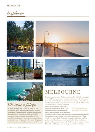 |Reservas:.(11).3069 932724
Explorer
Considerada pela revista The Economist a melhor cidade do mundo para
se viver, Melbourne conquista os viajantes a cada novo olhar. Seja pelo
ar ou pela terra, embarque em passeios que vão ajudar a descobrir um
novo lado da metrópole. Com uma impressionante rede de ciclovias, vale
se juntar a um dos tours que percorrem
a costa de bike elétrica. A pedalada
começa no calçadão de St. Kilda e vai
contornando o mar, com paradas em
píers e cafés charmosos. Já os bondinhos,
os amados trams, circulam pelo labirinto de ruelas e alamedas da moda.
Nas paradas, dá para admirar construções vitorianas, como o Block
Arcade ou o Gothic Bank. Para mais adrenalina, Melbourne também
pode ser vista das alturas. A bordo de um balão, vão se revelando os
parques, os bulevares, os jardins... O dia de aventura termina no estiloso
The Lyall, hotel-boutique com serviço personalizado e intimista.
PRÓXIMA PARADA:
KANGAROO ISLAND
De tirar o fôlego
MELBOURNE
O “great” no nome não é à toa: ao longo de 280
quilômetros, entre Melbourne e Adelaide, a Great
Ocean Road é uma daquelas rotas que todo mundo
têm de percorrer uma (ou várias!) vez na vida.
Margeada por penhascos à beira do Pacífico, a
estrada é pontilhada por cenários cinematográficos,
como os famosos 12 Apóstolos. Já pensou dirigir pela
via de conversível, sentindo o vento no rosto?
A entrada do The Lyall Pôr do sol em St. Kilda
Os trams: ótimo jeito para circular pela cidade
O visual da área de Docklands
Os 12 Apóstolos ao longo da costa
 