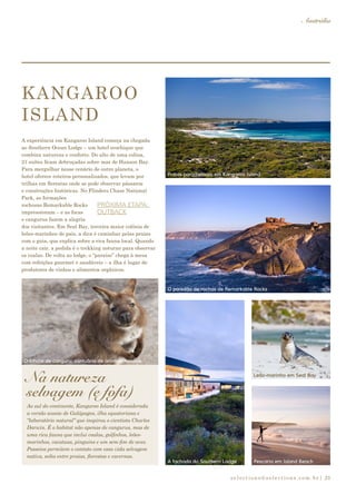selections@selections.com.br|
Austrália
25
A experiência em Kangaroo Island começa na chegada
ao Southern Ocean Lodge – um hotel ecochique que
combina natureza e conforto. Do alto de uma colina,
21 suítes ficam debruçadas sobre mar de Hanson Bay.
Para mergulhar nesse cenário de outro planeta, o
hotel oferece roteiros personalizados, que levam por
trilhas em florestas onde se pode observar pássaros
e construções históricas. No Flinders Chase National
Park, as formações
rochosas Remarkable Rocks
impressionam – e as focas
e cangurus fazem a alegria
dos visitantes. Em Seal Bay, terceira maior colônia de
leões-marinhos do país, a dica é caminhar pelas praias
com o guia, que explica sobre a rica fauna local. Quando
a noite cair, a pedida é o trekking noturno para observar
os coalas. De volta ao lodge, o “paraíso” chega à mesa
com refeições gourmet e saudáveis – a ilha é lugar de
produtores de vinhos e alimentos orgânicos.
Ao sul do continente, Kangaroo Island é considerada
a versão aussie de Galápagos, ilha equatoriana e
“laboratório natural” que inspirou o cientista Charles
Darwin. É o habitat não apenas de cangurus, mas de
uma rica fauna que inclui coalas, golfinhos, leões-
marinhos, cacatuas, pinguins e um sem-fim de aves.
Passeios permitem o contato com essa vida selvagem
nativa, solta entre praias, florestas e cavernas.
Na natureza
selvagem (e fofa)
O filhote de canguru: santuário de animais nativos
A fachada do Southern Lodge Pescaria em Island Beach
Leão-marinho em Seal Bay
KANGAROO
ISLAND
Praias paradisíacas em Kangaroo Island
O paredão de rochas de Remarkable Rocks
PRÓXIMA ETAPA:
OUTBACK
 