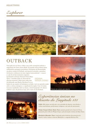 |Reservas:.(11).3069 932726
Explorer
Você pode até ver fotos e vídeos, mas nada conseguirá traduzir a
experiência de Uluru (Ayers Rock). Só quando estiver diante dessa
emblemática paisagem australiana, Patrimônio da Humanidade,
em pleno coração do Outback, será possível entender a grandeza
do deserto e embarcar em uma viagem transcendental – o nascer
e o pôr do sol são momentos especiais.
Localizado no Parque Nacional Uluru-Kata
Tjuta, o monólito pode ser observado de
diversas maneiras. Sobre duas rodas (que
tal pilotando uma Harley Davidson?) ou no
lombo de um camelo, de helicóptero ou balão, você vai aprender ainda
sobre a cultura aborígene e o significado da região. Com 15 tendas
luxuosas espalhadas sobre as dunas, o hotel Longitude 131 oferece
conforto e paz, da piscina ao spa, sob o vasto céu do Outback.
PRÓXIMA
PARADA: SYDNEY
Experiências únicas no
deserto do Longitude 131
OUTBACK
Table 131: jantar servido sob o céu estrelado do deserto, com direito a
vinhos australianos, performance indígena e até aula de astronomia.
Walpa Gorge & Kata Tjuta Tour: passeio guiado até a base de Uluru,
passando pela trilha de Walpa Gorge e pela formação rochosa de Kata Tjuta.
Mutitjulu Meander Tour: inspirado pelas histórias dos pioneiros do
deserto, inclui visitas à cisterna Mutitjulu e o sagrado Kuniya Piti.
As tendas do hotel Longitude 131Uluru: o imenso monólito fica ainda mais belo no nascer e pôr do sol
Jantar sob as estrelas do Outback
Passeio de camelo pelo deserto
 
